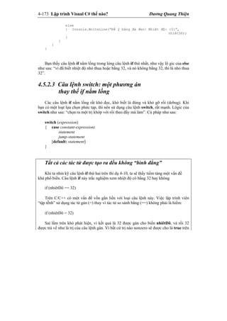 4-173 Lập trình Visual C# thế nào? Dương Quang Thiện
else
{ Console.WriteLine(“Để ý băng đá đen! Nhiệt độ: {0}”,
nhiêtDô);
}
}
}
}
Bạn thấy câu lệnh if nằm lồng trong lòng câu lệnh if thứ nhất, như vậy lô gic của else
như sau: “vì đã biết nhiệt độ nhỏ thua hoặc bằng 32, và nó không bằng 32, thì là nhỏ thua
32”.
4.5.2.3 Câu lệnh switch: một phương án
thay thế if nằm lồng
Các câu lệnh if nằm lồng rất khó đọc, khó biết là đúng và khó gỡ rối (debug). Khi
bạn có một loạt lựa chọn phức tạp, thì nên sử dụng câu lệnh switch, rất mạnh. Lôgic của
switch như sau: “chọn ra một trị khớp với rồi theo đấy mà làm”. Cú pháp như sau:
switch (expression)
{ case constant-expression:
statement
jump-statement
[default: statement]
}
Tất cả các tác tử được tạo ra đều không “bình đẳng”
Khi ta nhìn kỹ câu lệnh if thứ hai trên thí dụ 4-10, ta sẽ thấy tiềm tàng một vấn đề
khá phổ biến. Câu lệnh if này trắc nghiệm xem nhiệt độ có bằng 32 hay không
if (nhiêtDô == 32)
Trên C/C++ có một vấn đề vốn gắn liền với loại câu lệnh này. Việc lập trình viên
“tập tễnh” sử dụng tác tử gán (=) thay vì tác tử so sánh bằng (==) không phải là hiếm:
if (nhiêtDô = 32)
Sai lầm trên khó phát hiện, vì kết quả là 32 được gán cho biến nhiêtDô, và rồi 32
được trả về như là trị của câu lệnh gán. Vì bất cứ trị nào nonzero sẽ được cho là true trên
 