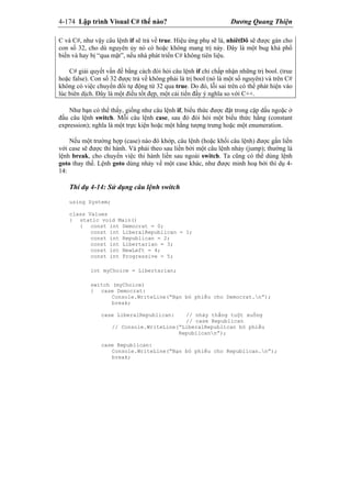 4-174 Lập trình Visual C# thế nào? Dương Quang Thiện
C và C#, như vậy câu lệnh if sẽ trả về true. Hiệu ứng phụ sẽ là, nhiêtDô sẽ được gán cho
con số 32, cho dù nguyên ủy nó có hoặc không mang trị này. Đây là một bug khá phổ
biến và hay bị “qua mặt”, nếu nhà phát triển C# không tiên liệu.
C# giải quyết vấn đề bằng cách đòi hỏi câu lệnh if chỉ chấp nhận những trị bool. (true
hoặc false). Con số 32 được trả về không phải là trị bool (nó là một số nguyên) và trên C#
không có việc chuyển đổi tự động từ 32 qua true. Do đó, lỗi sai trên có thể phát hiện vào
lúc biên dịch. Đây là một điều tốt đẹp, một cải tiến đầy ý nghĩa so với C++.
Như bạn có thể thấy, giống như câu lệnh if, biểu thức được đặt trong cặp dấu ngoặc ở
đầu câu lệnh switch. Mỗi câu lệnh case, sau đó đòi hỏi một biểu thức hằng (constant
expression); nghĩa là một trực kiện hoặc một hằng tượng trưng hoặc một enumeration.
Nếu một trường hợp (case) nào đó khớp, câu lệnh (hoặc khối câu lệnh) được gắn liền
với case sẽ được thi hành. Và phải theo sau liền bởi một câu lệnh nhảy (jump); thường là
lệnh break, cho chuyển việc thi hành liền sau ngoài switch. Ta cũng có thể dùng lệnh
goto thay thế. Lệnh goto dùng nhảy về một case khác, như được minh hoạ bởi thí dụ 4-
14:
Thí dụ 4-14: Sử dụng câu lệnh switch
using System;
class Values
{ static void Main()
{ const int Democrat = 0;
const int LiberalRepublican = 1;
const int Republican = 2;
const int Libertarian = 3;
const int NewLeft = 4;
const int Progressive = 5;
int myChoice = Libertarian;
switch (myChoice)
{ case Democrat:
Console.WriteLine(“Bạn bỏ phiếu cho Democrat.n”);
break;
case LiberalRepublican: // nhảy thẳng tuột xuống
// case Republican
// Console.WriteLine(“LiberalRepublican bỏ phiếu
Republicann”);
case Republican:
Console.WriteLine(“Bạn bỏ phiếu cho Republican.n”);
break;
 