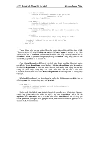 4-175 Lập trình Visual C# thế nào? Dương Quang Thiện
case Libertarian:
Console.WriteLine(“Libertarian bỏ phiếu cho
Republican.n”);
goto case Republican;
case NewLeft:
Console.WriteLine(“NewLeft bây giờ Progressive.n”);
goto case Progressive;
case Progressive:
Console.WriteLine(“Bạn bỏ phiếu cho Progressive.n”);
break;
default:
Console.WriteLine(“Bạn chọn không đúng rồi.n”);
}
Console.WriteLine(“Cảm ơn bạn đã bỏ phiếu.”);
} // end Main
} // end Values
Trong thí dụ trên, bạn tạo những hằng cho những đảng chính trị khác nhau ở Mỹ.
Tiếp theo, ta gán một trị gì đó (Libertarian) cho biến myChoice và bật qua trị này. Nếu
lựa chọn của bạn là Democrat, ta in ra một phát biểu. Bạn để ý case này kết thúc với từ
chốt break. break là lệnh nhảy cho phép bạn nhảy khỏi switch xuống dòng lệnh đầu tiên
sau switch, đấy là lệnh in ra lời cảm ơn.
Case LiberalRepublican không có câu lệnh nào, do đó nó nhảy thẳng tuột xuống
case kế tiếp là case Republican; nghĩa là nếu trị là LiberalRepublican hoặc Republican
thì câu lệnh Republican sẽ được thi hành. Bạn chỉ nhảy thẳng tuột xuống như thế khi
không có phần thân trong lòng câu lệnh. Nếu bạn cho bỏ dấu // câu lệnh
Console.WriteLine nằm dưới case LiberalRepublican thì chương trình sẽ không chịu
biên dịch.
Nếu bạn không cần một câu lệnh nhưng lại muốn cho thi hành một case khác, bạn có
thể dùng goto, như trong trường hợp case NewLeft:
case NewLeft:
Console.WriteLine(“NewLeft bây giờ Progressive.n”);
goto case Progressive;
Không nhất thiết là lệnh goto phải cho bạn đi về case nằm ngay liền ở dưới. Bạn thấy
trường hợp Libertarian cho nhảy lộn ngược lên case Republican. Vì ta đã cho
myChoice về Libertarian, nên ta in ra lời phát biểu Libertarian rồi sau đó nhảy qua
case Republican, in ra phát biểu, gặp phải break, nhảy thoát khỏi switch, gặp lệnh in ra
lời cảm ơn. Kết xuất như sau:
 