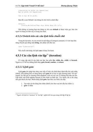 4-176 Lập trình Visual C# thế nào? Dương Quang Thiện
Libertarian bỏ phiếu cho Republican.
Bạn bỏ phiếu cho Republican.
Cảm ơn bạn đã bỏ phiếu.
Bạn để ý case Default: mà chúng tôi cho trích ra dưới đây:
default:
Console.WriteLine(“bạn chọn không đúng rồi.n”);
Nếu không có trường hợp nào khớp cả, thì case default sẽ được triệu gọi, báo cho
người sử dụng sai lầm xảy ra trong lựa chọn.
4.5.2.4 Switch trên các câu lệnh kiểu chuỗi chữ
Trong thí dụ trước, trị của switch là một hằng số (integral constant). C# cho bạn khả
năng chuyển qua dùng một string, cho phép viết như sau:
case “Libertarian”:
Nếu chuỗi chữ khớp, thì lệnh case sẽ được thi hành.
4.5.3 Các câu lệnh rảo lặp31
(iteration)
C# cung cấp một lô câu lệnh rảo lặp, bao gồm for, while, do…while và foreach.
Ngoài ra, C# hỗ trợ những lệnh nhảy goto, break, contine, và return.
4.5.3.1 Lệnh goto
Lệnh goto cho phép bạn nhảy trực tiếp về một câu lệnh được đánh dấu bởi một nhãn
(label). Nếu không biết sử dụng đúng cách goto thì sẽ tạo ra một chương trình “rối nùi”
(người Âu Mỹ gọi là chương trình spaghetti, kiểu mì nui của Ý) không biết đâu mà lần.
Lập trình viên kinh nghiệm khuyên ta nên tránh xa lệnh này. Tuy nhiên, đã có thì cũng
nên giải thích cho bạn. Muốn dùng lệnh goto, bạn theo các bước sau đây:
1. Tạo một cái tên dùng làm nhãn (label) cho theo sau bởi dấu hai chấm (:).
2. goto về nhãn
31
Người viết dịch từ “iteration” là “rảo lặp”, nghĩa là đi rảo qua mang tính lặp đi lặp lại.
 