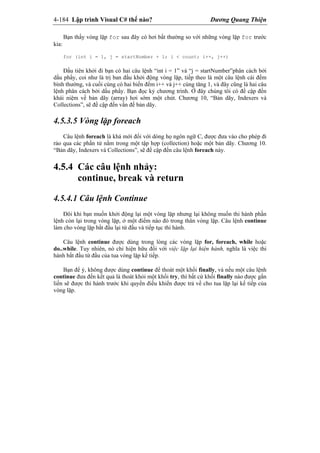 4-184 Lập trình Visual C# thế nào? Dương Quang Thiện
Bạn thấy vòng lặp for sau đây có hơi bất thường so với những vòng lặp for trước
kia:
for (int i = 1, j = startNumber + 1; i < count; i++, j++)
Đầu tiên khởi đi bạn có hai câu lệnh “int i = 1” và “j = startNumber”phân cách bởi
dấu phẩy, coi như là trị ban đầu khởi động vòng lặp, tiếp theo là một câu lệnh cái đếm
bình thường, và cuối cùng có hai biến đếm i++ và j++ cùng tăng 1, và đây cũng là hai câu
lệnh phân cách bởi dấu phẩy. Bạn đọc kỷ chương trình. Ở đây chúng tôi có đề cập đến
khái niệm về bản dãy (array) hơi sớm một chút. Chương 10, “Bản dãy, Indexers và
Collections”, sẽ đề cập đến vấn đề bản dãy.
4.5.3.5 Vòng lặp foreach
Câu lệnh foreach là khá mới đối với dòng họ ngôn ngữ C, được đưa vào cho phép đi
rảo qua các phần tử nằm trong một tập hợp (collection) hoặc một bản dãy. Chương 10.
“Bản dãy, Indexers và Collections”, sẽ đề cập đến câu lệnh foreach này.
4.5.4 Các câu lệnh nhảy:
continue, break và return
4.5.4.1 Câu lệnh Continue
Đôi khi bạn muốn khởi động lại một vòng lặp nhưng lại không muốn thi hành phần
lệnh còn lại trong vòng lặp, ở một điểm nào đó trong thân vòng lặp. Câu lệnh continue
làm cho vòng lặp bắt đầu lại từ đầu và tiếp tục thi hành.
Câu lệnh continue được dùng trong lòng các vòng lặp for, foreach, while hoặc
do..while. Tuy nhiên, nó chỉ hiện hữu đối với việc lặp lại hiện hành, nghĩa là việc thi
hành bắt đầu từ đầu của tua vòng lặp kế tiếp.
Bạn để ý, không được dùng continue để thoát một khối finally, và nếu một câu lệnh
continue đưa đến kết quả là thoát khỏi một khối try, thì bất cứ khối finally nào được gắn
liền sẽ được thi hành trước khi quyền điều khiển được trả về cho tua lặp lại kế tiếp của
vòng lặp.
 