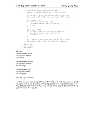 4-186 Lập trình Visual C# thế nào? Dương Quang Thiện
{ Console.Write(“Khỏ vào một tín hiệu: ”);
signal = Console.ReadLine(); // đọc tín hiệu
// làm cái gì ở đây, bất kể nhận được tín hiệu gì
Console.WriteLine(“Tín hiệu nhận được:{0}”, signal);
if (signal = “A”)
{ // bỏ ngang và ghi theo dõi
Console.WriteLine(“Sai! Bỏ ngangn”);
break;
}
if (signal = “0”)
{ // bình thường, ghi theo dõi và tiếp tục
Console.WriteLine(“Mọi việc ổn.n”);
continue;
}
// Có vấn đề - Hành động, ghi theo dõi và tiếp tục
Console.WriteLine(“{0} – báo động!n”, signal);
}
return 0;
} // end Main
} // end Tester
Kết xuất
Khỏ vào một tín hiệu: 0
Tín hiệu nhận được: 0
Mọi việc ổn.
Khỏ vào một tín hiệu: B
Tín hiệu nhận được: B
B – báo động!
Khỏ vào một tín hiệu: A
Tín hiệu nhận được: A
Sai! Bỏ ngang.
Press any key to continue
Điểm cần nhấn mạnh ở đây là khi nhận được tín hiệu A, hành động trong câu lệnh if
tiếp tục thi hành rồi sau đó chương trình ngưng ngang ra khỏi vòng lặp không gây ra báo
động. Khi nhận được tín hiệu 0 cũng không nên gây ra báo động, do đó chương trình tiếp
tục (continue) từ đầu vòng lặp.
 
