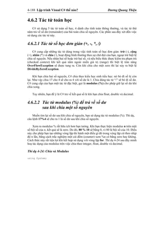 4-188 Lập trình Visual C# thế nào? Dương Quang Thiện
4.6.2 Tác tử toán học
C# sử dụng 5 tác tử toán số học, 4 dành cho tính toán thông thường, và tác tử thứ
năm trả về số dư (remainder) của bài toán chia số nguyên. Các phần sau đây xét đến việc
sử dụng các tác tử này.
4.6.2.1 Tác tử số học đơn giản (+, -, *, /)
C# cung cấp những tác tử dùng trong việc tính toán số học đơn giản: trừ (-), cộng
(+), nhân (*) và chia (/), hoạt động bình thường theo sự chờ đợi của bạn, ngoại trừ biệt lệ
chia số nguyên. Nếu nhân hai số hoặc trừ hai số, và nếu biểu thức được kiểm tra phạm trù
(checked context) khi kết quả nằm ngoài miền giá trị (range) thì biệt lệ tràn năng
OverFlowException sẽ được tung ra. Còn khi chia cho một zero thì lại xảy ra biệt lệ
DivideByZeroException.
Khi bạn chia hai số nguyên, C# chia theo kiểu học sinh tiểu học: nó bỏ đi số lẻ còn
lại. Như vậy chia 17 cho 4 sẽ cho ra 4 với số dư là 1. Chia dùng tác tử “/” sẽ bỏ đi số dư.
C# cung cấp của bạn một tác tử đặc biệt, gọi là modulus (%) cho phép giữ lại số dư khi
chia xong.
Tuy nhiên, bạn để ý là C# trả về kết quả số lẻ khi bạn chia float, double và decimal.
4.6.2.2 Tác tử modulus (%) để trả về số dư
sau khi chia một số nguyên
Muốn tìm lại số dư sau khi chia số nguyên, bạn sử dụng tác tử modulus (%). Thí dụ,
câu lệnh 17%4 sẽ cho ra 1 là số dư sau khi chia số nguyên.
Xem ra modulus % rất hữu ích hơn bạn tưởng. Khi bạn thực hiện modulus n trên một
số bội số của n, kết quả sẽ là zero. Do đó, 80 % 10 sẽ bằng 0, vì 80 là bội số của 10. Điều
này cho phép bạn tạo những vòng lặp thi hành một điều gì đó trong vòng lặp cứ theo nhịp
độ n lần, bằng cách trắc nghiệm một cái đếm (counter) xem %n có bằng zero hay không.
Cách thức này rất tiện lợi khi kết hợp sử dụng với vòng lặp for. Thí dụ 4-24 sau đây minh
hoạ tác dụng của modulus trên việc chia theo integer, float, double và decimal.
Thí dụ 4-24: Chia và Modulus
using System;
 