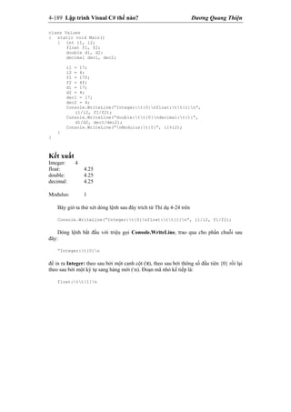 4-189 Lập trình Visual C# thế nào? Dương Quang Thiện
class Values
{ static void Main()
{ int i1, i2;
float f1, f2;
double d1, d2;
decimal dec1, dec2;
i1 = 17;
i2 = 4;
f1 = 17f;
f2 = 4f;
d1 = 17;
d2 = 4;
dec1 = 17;
dec2 = 4;
Console.WriteLine(“Integer:t{0}nfloat:tt{1}n”,
i1/i2, f1/f2);
Console.WriteLine(“double:tt{0}ndecimal:t{1}”,
d1/d2, dec1/dec2);
Console.WriteLine(“nModulus:t{0}”, i1%i2);
}
}
Kết xuất
Integer: 4
float: 4.25
double: 4.25
decimal: 4.25
Modulus: 1
Bây giờ ta thử xét dòng lệnh sau đây trích từ Thí dụ 4-24 trên
Console.WriteLine(“Integer:t{0}nfloat:tt{1}n”, i1/i2, f1/f2);
Dòng lệnh bắt đầu với triệu gọi Console.WriteLine, trao qua cho phần chuỗi sau
đây:
“Integer:t{0}n
để in ra Integer: theo sau bởi một canh cột (t), theo sau bởi thông số đầu tiên {0} rồi lại
theo sau bởi một ký tự sang hàng mới (n). Đoạn mã nhỏ kế tiếp là:
float:tt{1}n
 