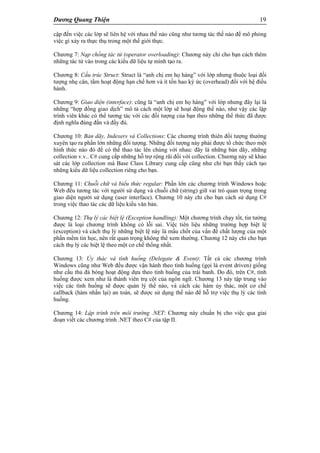 Dương Quang Thiện 19
cập đến việc các lớp sẽ liên hệ với nhau thế nào cũng như tương tác thế nào để mô phỏng
việc gì xảy ra thực thụ trong một thế giới thực.
Chương 7: Nạp chồng tác tử (operator overloading): Chương này chỉ cho bạn cách thêm
những tác tử vào trong các kiểu dữ liệu tự mình tạo ra.
Chương 8: Cấu trúc Struct: Struct là “anh chị em họ hàng” với lớp nhưng thuộc loại đối
tượng nhẹ cân, tầm hoạt động hạn chế hơn và ít tốn hao ký ức (overhead) đối với hệ điều
hành.
Chương 9: Giao diện (interface): cũng là “anh chị em họ hàng” với lớp nhưng đây lại là
những “hợp đồng giao dịch” mô tả cách một lớp sẽ hoạt động thế nào, như vậy các lập
trình viên khác có thể tương tác với các đối tượng của bạn theo những thể thức đã được
định nghĩa đúng đắn và đầy đủ.
Chương 10: Bản dãy, Indexers và Collections: Các chương trình thiên đối tượng thường
xuyên tạo ra phần lớn những đối tượng. Những đối tượng này phải được tổ chức theo một
hình thức nào đó để có thể thao tác lên chúng với nhau: đây là những bản dãy, những
collection v.v.. C# cung cấp những hỗ trợ rộng rãi đối với collection. Chương này sẽ khảo
sát các lớp collection mà Base Class Library cung cấp cũng như chỉ bạn thấy cách tạo
những kiểu dữ liệu collection riêng cho bạn.
Chương 11: Chuỗi chữ và biểu thức regular: Phần lớn các chương trình Windows hoặc
Web đều tương tác với người sử dụng và chuỗi chữ (string) giữ vai trò quan trọng trong
giao diện người sử dụng (user interface). Chương 10 này chỉ cho bạn cách sử dụng C#
trong việc thao tác các dữ liệu kiểu văn bản.
Chương 12: Thụ lý các biệt lệ (Exception handling): Một chương trình chạy tốt, tin tưởng
được là loại chương trình không có lỗi sai. Việc tiên liệu những trường hợp biệt lệ
(exception) và cách thụ lý những biệt lệ này là mấu chốt của vấn đề chất lượng của một
phần mềm tin học, nên rất quan trọng không thể xem thường. Chương 12 này chỉ cho bạn
cách thụ lý các biệt lệ theo một cơ chế thống nhất.
Chương 13: Ủy thác và tình huống (Delegate & Event): Tất cả các chương trình
Windows cũng như Web đều được vận hành theo tình huống (gọi là event driven) giống
như cầu thủ đá bóng hoạt động dựa theo tình huống của trái banh. Do đó, trên C#, tình
huống được xem như là thành viên trụ cột của ngôn ngữ. Chương 13 này tập trung vào
việc các tình huống sẽ được quản lý thế nào, và cách các hàm ủy thác, một cơ chế
callback (hàm nhắn lại) an toàn, sẽ được sử dụng thế nào để hỗ trợ việc thụ lý các tình
huống.
Chương 14: Lập trình trên môi trường .NET: Chương này chuẩn bị cho việc qua giai
đoạn viết các chương trình .NET theo C# của tập II.
 