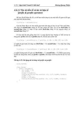 4-191 Lập trình Visual C# thế nào? Dương Quang Thiện
4.6.3.2 Tác tử tiền tố và tác tử hậu tố
(prefix & postfix operator)
Để cho vấn đề thêm rắc rối, có thể bạn muốn tăng trị của một biến rồi gán trị kết quả
cho một biến thứ hai khác:
firstValue = secondValue++;
Câu hỏi được đặt ra là: bạn muốn gán trước khi tăng trị hay là sau? Nói cách khác,
nếu khởi đi secondValue mang trị 10, bạn muốn kết thúc với cả hai firstValue và
secondValue bằng 11, hoặc là bạn muốn firstValue bằng 10 (trị nguyên thủy) và
secondValue bằng 11?
C# (lại một lần nữa giống như C/C++) cung cấp hai loại “hương vị” đối với tác tử
tăng giảm: prefix (tiền tố) và postfix (hậu tố). Do đó, bạn có thể viết:
firstValue = secondValue++; // postfix, vì dấu ++ nằm liền sau biến
có nghĩa là gán trước rồi tăng sau (firstValue = 10, secondValue = 11), hoặc bạn cũng
có thể viết:
firstValue = ++sceondValue; // prefix,vì dấu ++ nằm liền trước biến
có nghĩa là tăng trước rồi gán sau (firstValue = 11, secondValue = 11). Điểm quan trọng
là hiểu tác dụng khác nhau của prefix và postfix, như được minh hoạ bởi thí dụ 4-25 sau
đây:
Thí dụ 4-25: Sử dụng tác tử tăng với prefix và postfix
using System;
class Values
{ static void Main()
{ int triMôt = 10;
int triHai;
triHai = triMôt++;
Console.WriteLine(“Sau postfix: {0}, {1}”, triMôt, triHai);
triMôt = 20;
triHai = ++TriMôt;
Console.WriteLine(“Sau prefix: {0}, {1}”, triMôt, triHai);
}
}
 