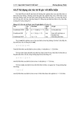4-193 Lập trình Visual C# thế nào? Dương Quang Thiện
4.6.5 Sử dụng các tác tử lô gic với điều kiện
Câu lệnh if mà ta đã đề cập trước đó thường trắc nghiệm liệu xem một điều kiện có
thoả (true) hay không. Thường xuyên bạn phải trắc nghiệm liệu xem 2 điều kiện cả hai
thỏa hay không, hoặc chỉ một thỏa, hoặc không điều kiện nào thỏa. C# cung cấp một lô
tác tử lô gic cho việc này, như theo bảng 4-5. Bảng này giả định hai biến x và y, theo đấy
x mang trị 5 còn y mang trị 7.
Bảng 4-5: Các tác tử lô gic của C# (giả định x=5 và y=7)
Tên Tác
tử
Câu lênh Định
trị
Lô gic
Conditional AND
Conditional OR
Conditional NOT
&&
||
!
(x == 3) && (y == 7)
(x == 3) || (y == 7)
! (x == 3)
false
true
true
Cả hai phải true
hoặc mỗi một hoặc cả
hai phải true
biểu thức phải false
Tác tử and trắc nghiệm xem cả hai câu lệnh có true hay không. Cột thứ 3 cho thấy thí
dụ minh hoạ việc sử dụng tác tử and:
(x == 3) && (y ==7)
Toàn bộ biểu thức sau khi định trị cho ra false, vì một phía (x == 3) là false.
Với tác tử or, hoặc một phía này phía kia, hoặc cả hai là true; biểu thức là false khi cả
hai phía đều false. Do đó, trong trường hợp thí dụ trên bảng 4-4:
(x == 3) || (y == 7)
toàn bộ biểu thức sau định trị cho ra true vì một phía (y == 7) là true.
Với tác tử not, câu lệnh là true nếu biểu thức la false, và ngược lại. Trong trường hợp
trên bảng:
! (x == 3)
toàn bộ biểu thức sau định trị cho ra true vì biểu thức được trắc nghiệm (x == 3) là false
 