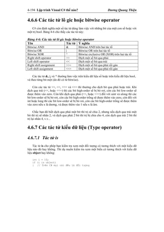 4-194 Lập trình Visual C# thế nào? Dương Quang Thiện
4.6.6 Các tác tử lô gic hoặc bitwise operator
C# còn định nghĩa một số tác tử dùng làm việc với những bit của một con số hoặc với
một trị bool. Bảng 4-6 cho thấy các tác tử này:
Bảng 4-6: Các tác tử lô gic hoặc bitwise operator
Tên Tác tử Ý nghĩa
Bitwise AND & Bitwise AND trên hai tác tố
Bitwise OR | Bitwise OR trên hai tác tố
Bitwise XOR ^ Bitwise exclusive OR (XOR) trên hai tác tố
Right shift operator >> Dịch một số bit qua phải
Left shift operator << Dịch một số bit qua trái
Right shift assignment >>= Dịch một số bit qua phải rồi gán
Left shift assignment <<= Dịch một số bit qua phải rồi gán
Các tác tử &, |, và ^ thường làm việc trên kiểu dữ liệu số hoặc trên kiểu dữ liệu bool,
và theo từng bit một (do đó có từ bitwise).
Còn các tác tử >>, <<, >>= và <<= thì thường cho dịch bit qua phải hoặc trái. Khi
dịch qua trái (<<, hoặc <<=) thì các bit high-order sẽ bị bỏ rơi, còn các bit low-order sẽ
được thêm vào zero. Còn khi dịch qua phải (>>, hoặc >>=) đối với uint và ulong thì các
bit low-order sẽ bị bỏ rơi, còn các bit high-order trống sẽ được thêm vào zero, còn đối với
int hoặc long thì các bit low-order sẽ bị bỏ rơi, còn các bit high-order trống sẽ được thêm
vào zero nếu x là dương, và được thêm vào 1 nếu x là âm.
Chắc bạn đã biết dịch qua phải một bit thì trị sẽ chia 2, nhưng nếu dịch qua trái một
bit thì trị sẽ nhân 2, và dịch qua phải 2 bit thì trị bị chia cho 4, còn dịch qua trái 2 bit thì
trị lại nhân 4, v.v...
4.6.7 Các tác tử kiểu dữ liệu (Type operator)
4.6.7.1 Tác tử is
Tác tử is cho phép bạn kiểm tra xem một đối tượng có tương thích với một kiểu dữ
liệu nào đó hay không. Thí dụ muốn kiểm tra xem một biến có tương thích với kiểu dữ
liệu object hay không:
int i = 10;
if (i is object)
{ // Trên C# mọi cái đều là đối tượng
 