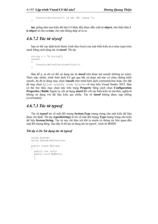 4-195 Lập trình Visual C# thế nào? Dương Quang Thiện
Console.WriteLine(“i là một đối tượng ”);
}
int, giống như mọi kiểu dữ liệu C# khác đều được dẫn xuất từ object, nên biểu thức i
is object sẽ cho ra true, cho nên thông điệp sẽ in ra.
4.6.7.2 Tác tử sizeof
bạn có thể xác định kích thước (tính theo byte) của một biến kiểu trị (value type) trên
stack bằng cách dùng tác tử sizeof. Thí dụ:
string s = “A string”;
unsafe
(
Console.WriteLine(sizeof(int));
}
Bạn để ý, ta chỉ có thể sử dụng tác tử sizeof trên đoạn mã unsafe (không an toàn).
Theo mặc nhiên, trình biên dịch C# gạt qua bất cứ đoạn mã nào có chứa những khối
unsafe, do đó ta dùng mục chọn /unsafe trên trình biên dịch command-line hoặc cho đặt
để mục chọn Allow unsafe code blocks về true trên Visual Studio .NET. Bạn
có thể tìm thấy mục chọn này trên trang Property bằng cách chọn Configuration
Properties | Build. Ngoài ra, chỉ sử dụng sizeof đối với các biến kiểu trị mà thôi, nghĩa là
không sử dụng với dữ liệu kiểu qui chiếu. Tác tử sizeof không được nạp chồng
(overloaded).
4.6.7.3 Tác tử typeof
Tác tử typeof trả về một đối tượng System.Type tượng trưng cho một kiểu dữ liệu
được chỉ định. Thí dụ, typeof(string) sẽ trả về một đối tượng Type tượng trưng cho kiểu
dữ liệu System.String. Tác tử này chỉ hữu ích khi ta muốn có thông tin liên quan đến
một đối tượng động. Sau đây là thí dụ sử dụng tác tử typeof , trích từ MSDN.
Thí dụ 4-26: Sử dụng tác tử typeof
using System;
using System.Reflection;
public class MyClass
{
public int intI;
public void MyMeth()
{
}
 