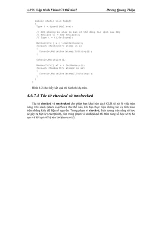 4-196 Lập trình Visual C# thế nào? Dương Quang Thiện
public static void Main()
{
Type t = typeof(MyClass);
// một phương án khác là bạn có thể dùng các lệnh sau đây
// MyClass t1 = new MyClass();
// Type t = t1.GetType();
MethodInfo[] x = t.GetMethods();
foreach (MethodInfo xtemp in x)
{
Console.WriteLine(xtemp.ToString());
}
Console.WriteLine();
MemberInfo[] x2 = t.GetMembers();
foreach (MemberInfo xtemp2 in x2)
{
Console.WriteLine(xtemp2.ToString());
}
}
}
Hình 4-2 cho thấy kết quả thi hành thí dụ trên.
4.6.7.4 Tác tử checked và unchecked
Tác tử checked và unchecked cho phép bạn khai báo cách CLR sẽ xử lý việc tràn
năng trên stack (stack overflow) như thế nào, khi bạn thực hiện những tác vụ tính toán
trên những kiểu dữ liệu số nguyên. Trong phạm vi checked, hiện tượng tràn năng số học
sẽ gây ra biệt lệ (exception), còn trong phạm vi unchecked, thì tràn năng số học sẽ bị bỏ
qua và kết quả sẽ bị xén bớt (truncated).
 