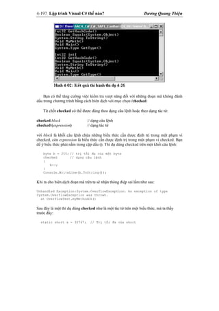 4-197 Lập trình Visual C# thế nào? Dương Quang Thiện
Bạn có thể tăng cường việc kiểm tra vượt năng đối với những đoạn mã không đánh
dấu trong chương trình bằng cách biên dịch với mục chọn /checked.
Từ chốt checked có thể được dùng theo dạng câu lệnh hoặc theo dạng tác tử:
checked block // dạng câu lệnh
checked (expression) // dạng tác tử
với block là khối câu lệnh chứa những biểu thức cần được định trị trong một phạm vi
checked, còn expression là biểu thức cần được định trị trong một phạm vi checked. Bạn
để ý biểu thức phải nằm trong cặp dấu (). Thí dụ dùng checked trên một khối câu lệnh:
byte b = 255; // trị tối đa của một byte
checked // dạng câu lệnh
{
b++;
}
Console.WriteLine(b.ToString());
Khi ta cho biên dịch đoạn mã trên ta sẽ nhận thông điệp sai lầm như sau:
Unhandled Exception:System.OverflowException: An exception of type
System.OverflowException was thrown.
at OverFlowTest.myMethodCh()
Sau đây là một thí dụ dùng checked như là một tác tử trên một biểu thức, mà ta thấy
trước đây:
static short x = 32767; // Trị tối đa của short
 