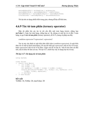 4-200 Lập trình Visual C# thế nào? Dương Quang Thiện
wastedByEachKid = minDawdling + minArguing;
wastedByAllKids = wastedByEachKid * numChildren;
wastedByFamily = wastedByAllAdults + wastedByAllKids;
totalSeconds = wastedByFamily * secondsPerminute.
Thí dụ trên sử dụng nhiều biến trung gian, nhưng dễ đọc dễ hiểu hơn.
4.6.9 Tác tử tam phân (ternary operator)
Mặc dù phần lớn các tác tử chỉ cần đến một toán hạng (term), chẳng hạn
myValue++, hoặc hai toán hạng, chẳng hạn a + b, nhưng có một tác tử có đến 3 toán
hạng, ta gọi là tác tử tam phân (ternary operator), đó là ?:, mang cú pháp sau đây:
condition-expression ? expression1: expression2
Tác tử này cho định trị một biểu thức điều kiện (condition-expression), là một biểu
thức trả về một trị bool (true/false), rồi sau đó triệu gọi expression1 nếu trị trả về là true,
hoặc expression2 nếu trị trả về là false. Lôgic của tác tử này là: “nếu là true làm cái đầu
tiên, nếu là false thì làm cái sau. Thí dụ 4-27, minh hoạ việc sử dụng loại tác tử này:
Thí dụ 4-27: Sử dụng tác tử tam phân
using System;
class Values
( static void Main()
{ int triMôt = 10;
int triHai = 20;
int maxValue = triMôt > triHai ? triMôt: triHai;
Console.WriteLine(“TriMôt: {0}, TriHai: (1), maxValue: {2}”,
triMôt, triHai, maxValue);
} // end Main
} // end Values
Kết xuất
TriMôt: 10, TriHai: 20, maxValue: 20
 
