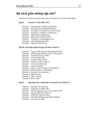 Dương Quang Thiện 20
Bộ sách gồm những tập nào?
Như đã nói, bộ sách này gồm 8 tập, 6 nói về lý thuyết và 2 về thí dụ thực hành.
Tập II: Visual C# và Sàn diễn .NET
Chương 1 Input/Output và Object serialization
Chương 2 Xây dựng một ứng dụng Windows
Chương 3 Tìm hiểu về Assembly và cơ chế Version
Chương 4 Tìm hiểu về Attribute và Reflection
Chương 5 Marshalling và Remoting
Chương 6 Mạch trình và Đồng bộ hoá
Chương 7 Tương tác với unmanaged code
Chương 8 Lập trình ứng dụng Web
Chương 9 Lập trình Web Service
Tập III: Giao diện người sử dụng viết theo Visual C#
Chương 1 Tạo giao diện người sử dụng dùng lại được
Chương 2 Thiết kế giao diện theo Lớp và Tam nguyên
Chương 3 Tìm hiểu đồ hoạ và GDI+
Chương 4 Tìm hiểu biểu mẫu
Chương 5 Cơ bản về lớp Control
Chương 6 Windows Forms Controls
Chương 7 Các ô control tiên tiến
Chương 8 Custom Controls
Chương 9 Hỗ trợ Custom Control vào lúc thiết kế
Chương 10 MDI Interfaces và Workspace
Chương 11 Dynamic User Interfaces
Chương 12 Data Controls
Chương 13 GDI+ Controls
Chương 14 Hỗ trợ Help
Tập IV: Lập trình Căn Cứ Dữ Liệu với Visual C# & ADO.NET
Chương 1 Sử dụng Căn cứ dữ liệu
Chương 2 Tổng quan về ADO .NET
Chương 3 Data Component trong Visual Studio .NET
Chương 4 Các lớp ADO.NET tách rời
Chương 5 ADO.NET Data Providers
Chương 6 Trình bày IDE theo quan điểm Database
Chương 7 Làm việc với XML
 