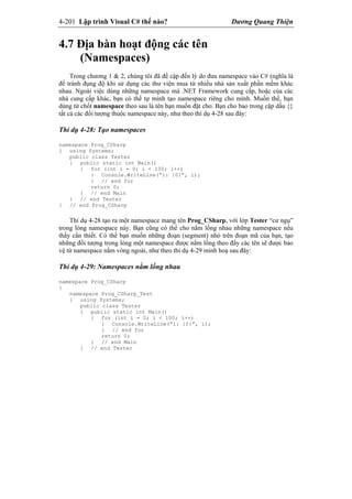 4-201 Lập trình Visual C# thế nào? Dương Quang Thiện
4.7 Địa bàn hoạt động các tên
(Namespaces)
Trong chương 1 & 2, chúng tôi đã đề cập đến lý do đưa namespace vào C# (nghĩa là
để tránh đụng độ khi sử dụng các thư viện mua từ nhiều nhà sản xuất phần mềm khác
nhau. Ngoài việc dùng những namespace mà .NET Framework cung cấp, hoặc của các
nhà cung cấp khác, bạn có thể tự mình tạo namespace riêng cho mình. Muốn thế, bạn
dùng từ chốt namespace theo sau là tên bạn muốn đặt cho. Bạn cho bao trong cặp dấu {}
tất cả các đối tượng thuộc namespace này, như theo thí dụ 4-28 sau đây:
Thí dụ 4-28: Tạo namespaces
namespace Prog_CSharp
{ using Systems;
public class Tester
{ public static int Main()
{ for (int i = 0; i < 100; i++)
{ Console.WriteLine(“i: {0}”, i);
} // end for
return 0;
} // end Main
} // end Tester
} // end Prog_CSharp
Thí dụ 4-28 tạo ra một namespace mang tên Prog_CSharp, với lớp Tester “cư ngụ”
trong lòng namespace này. Bạn cũng có thể cho nằm lồng nhau những namespace nếu
thấy cần thiết. Có thể bạn muốn những đoạn (segment) nhỏ trên đoạn mã của bạn, tạo
những đối tượng trong lòng một namespace được nằm lồng theo đấy các tên sẽ được bảo
vệ từ namespace nằm vòng ngoài, như theo thí dụ 4-29 minh hoạ sau đây:
Thí dụ 4-29: Namespaces nằm lồng nhau
namespace Prog_CSharp
{
namespace Prog_CSharp_Test
{ using Systems;
public class Tester
{ public static int Main()
{ for (int i = 0; i < 100; i++)
{ Console.WriteLine(“i: {0}”, i);
} // end for
return 0;
} // end Main
} // end Tester
 