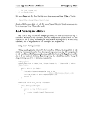 4-202 Lập trình Visual C# thế nào? Dương Quang Thiện
} // Prog_CSharp_Test
} // end Prog_CSharp
Đối tượng Tester giờ đây được khai báo trong lòng namespace Prog_CSharp_Test là:
Prog_CSharp.Prog_CSharp_Test.Tester
tên này sẽ không xung khắc với một đối tượng Tester khác trên bất cứ namespace nào,
kể cả namespace Prog_CSharp nằm ngoài.
4.7.1 Namespace Aliases
Một cách sử dụng khác từ chốt using là gán những “bí danh” (alias) cho các lớp và
namespace. Nếu bạn có một namespace dài lê thê mà bạn muốn qui chiếu nhiều chỗ trên
đoạn mã, và bạn lại không muốn bao gồm trong một chỉ thị using (thí dụ để tránh xung
đột về tên), bạn có thể gán một alias cho namespace. Cú pháp như sau:
using alias = NamespaceName;
Thí dụ sau đây gán alias Chapter04 cho Samis.Prog_CSharp, và dùng để hiển lộ một
đối tượng NamespaceExample, được định nghĩa trong namespace này. Đối tượng này chỉ
có một hàm hành sự GetNamespace(), sử dụng đến hàm hành sự GetType() mà mọi lớp
đều có để truy xuất một đối tượng Type tượng trưng cho kiểu dữ liệu của lớp. Chúng tôi
dùng đối tượng này để trả về tên namespace của lớp.
using System;
using Chapter04 = Samis.Prog_CSharp.Chapter04; // Chapter04 là alias
class Tester
{
public static int Main()
{
Chapter04.NamespaceExample NSEx = new
Chapter04.NamespaceExample();
Console.WriteLine(NSEx.GetNamespace());
return 0;
}
}
namespace Samis.Prog_CSharp.Chapter04
{
class NamespaceExample
{
public string GetNamesapce()
{
return this.GetType().Namespace;
}
 