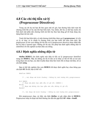 4-203 Lập trình Visual C# thế nào? Dương Quang Thiện
}
}
4.8 Các chỉ thị tiền xử lý
(Preprocessor Directives)
Trong các thí dụ mà bạn đã làm quen mãi tới giờ, bạn thường biên dịch toàn bộ
chương trình bất cứ lúc nào khi bạn biên dịch. Tuy nhiên, đôi lúc có thể bạn muốn chỉ
biên dịch một phần nhỏ chương trình mà thôi tùy theo bạn đang gỡ rối hoặc đang xây
dựng đoạn mã sản xuất.
Trước khi bạn biên dịch, có một chương trình khác được gọi là preprocessor, bộ tiền
xử lý, sẽ chạy và lo chuẩn bị chương trình của bạn trước khi đem biên dịch. Bộ
preprocessor sẽ tìm xem những chỉ thị tiền xử lý (preprocessor directive) được đánh dấu
bởi ký hiệu # (pound sign). Những chỉ thị này cho phép bạn định nghĩa những diện từ
(identifier) rồi trắc nghiệm sự hiện diện của chúng.
4.8.1 Định nghĩa những diện từ
#define DEBUG cho định nghĩa một diện từ tiền xử lý (preprocessor identifier)
mang tên DEBUG. Mặc dù những chỉ thị từ tiền xử lý khác có thể tới bất cứ nơi nào
trong đoạn mã của bạn, các diện từ phải được khai báo trước bất cứ đoạn mã khác, kể cả
câu lệnh using.
Bạn có thể trắc nghiệm liệu xem DEBUG đã được định nghĩa hay chưa thông qua
câu lệnh #if. Do đó, bạn có thể viết:
#define DEBUG
// … vài đoạn mã bình thường - không bị ảnh hưởng bởi preprocessor
#if DEBUG
// đoạn mã phải bao gồm nếu có gỡ rối (DEBUG )
#else
// đoạn mã không cho bao gồm vào nếu không có gỡ rối
#endif
//… vài đoạn mã bình thường - không bị ảnh hưởng bởi preprocessor
Khi preprocessor chạy, nó thấy câu lệnh #define và ghi nhận diện từ DEBUG.
Preprocessor nhảy bỏ đoạn mã bình thường cho đến khi gặp khối #if - #else - #endif.
 
