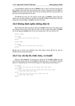 4-204 Lập trình Visual C# thế nào? Dương Quang Thiện
Câu lệnh #if trắc nghiệm tìm diện từ DEBUG, hiện có mặt, do đó đoạn mã nằm giữa
#if và #else sẽ được biên dịch trong chương trình của bạn, nhưng đoạn mã giữa #else và
#endif thì lại không được biên dịch. Đoạn mã này sẽ không xuất hiện trong assembly của
bạn, như là bị bỏ ngoài đoạn mã của bạn.
Nếu #if thất bại trong việc trắc nghiệm sự hiện diện của DEBUG, nghĩa là bạn trắc
nghiệm tìm một diện từ không có, thì đoạn mã nằm #if và #else sẽ không được biên dịch,
nhưng đoạn mã giữa #else và #endif thì lại được biên dịch.
4.8.2 Không định nghĩa những diện từ
Bạn không định nghĩa một diện từ thông qua #undef. Preprocessor hoạt động xuyên
qua chương trình của bạn từ đầu đến cuối, như vậy diện từ được định nghĩa từ #define
cho tới khi gặp phải #undef hoặc cho tới cuối chương trình. Như vậy, khi bạn viết:
#define DEBUG
#if DEBUG
// đoạn mã này sẽ được biên dịch
#endif
#undef DEBUG
#if DEBUG
// đoạn mã này sẽ không được biên dịch
#endif
#if đầu tiên sẽ thành công (DEBUG được định nghĩa), nhưng #if thứ hai thất bại
(DEBUG đã bị hoá giải định nghĩa).
4.8.3 Các chỉ thị #if, #elif, #else, và #endif
Không có lệnh switch đối với preprocessor, nhưng các chỉ thị #elif và #else cung cấp
mức độ uyển chuyển khá lớn. Chỉ thị #elif cho phép lôgic else-if “nếu DEBUG thì hành
động số 1, bằng không nếu TEST thì hành động số 2, bằng không thì hành động số 3”:
#if DEBUG
// biên dịch đoạn mã này nếu debug được định nghĩa
#elif TEST
// biên dịch đoạn mã này nếu debug không được định nghĩa
// nhưng TEST được định nghĩa
#else
// biên dịch đoạn mã này nếu cả debug lẫn test
// không được định nghĩa
#endif
 