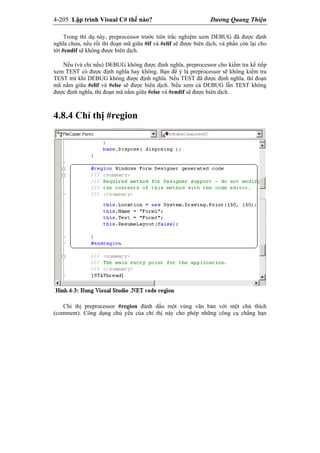 4-205 Lập trình Visual C# thế nào? Dương Quang Thiện
Trong thí dụ này, preprocessor trước tiên trắc nghiệm xem DEBUG đã được định
nghĩa chưa, nếu rối thì đoạn mã giữa #if và #elif sẽ được biên dịch, và phần còn lại cho
tới #endif sẽ không được biên dịch.
Nếu (và chỉ nếu) DEBUG không được định nghĩa, preprocessor cho kiểm tra kế tiếp
xem TEST có được định nghĩa hay không. Bạn để ý là preprocessor sẽ không kiểm tra
TEST trừ khi DEBUG không được định nghĩa. Nếu TEST đã được định nghĩa, thì đoạn
mã nằm giữa #elif và #else sẽ được biên dịch. Nếu xem cả DEBUG lẫn TEST không
được định nghĩa, thì đoạn mã nằm giữa #else và #endif sẽ được biên dịch.
4.8.4 Chỉ thị #region
Chỉ thị preprocessor #region đánh dấu một vùng văn bản với một chú thích
(comment). Công dụng chủ yếu của chỉ thị này cho phép những công cụ chẳng hạn
 