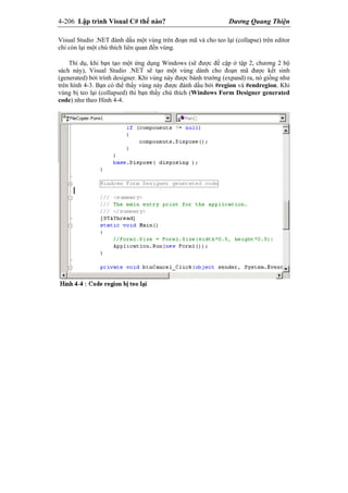 4-206 Lập trình Visual C# thế nào? Dương Quang Thiện
Visual Studio .NET đánh dấu một vùng trên đoạn mã và cho teo lại (collapse) trên editor
chỉ còn lại một chú thích liên quan đến vùng.
Thí dụ, khi bạn tạo một ứng dụng Windows (sẽ được đề cập ở tập 2, chương 2 bộ
sách này), Visual Studio .NET sẽ tạo một vùng dành cho đoạn mã được kết sinh
(generated) bởi trình designer. Khi vùng này được bành trướng (expand) ra, nó giống như
trên hình 4-3. Bạn có thể thấy vùng này được đánh dấu bởi #region và #endregion. Khi
vùng bị teo lại (collapsed) thì bạn thấy chú thích (Windows Form Designer generated
code) như theo Hình 4-4.
 