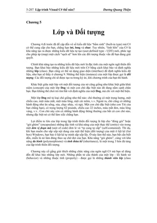 5-207 Lập trình Visual C# thế nào? Dương Quang Thiện
Chương 5
Lớp và Đối tượng
Chương 4 đi trước đã đề cập đến vô số kiểu dữ liệu “bẩm sinh” (built-in type) mà C#
có thể cung cấp cho bạn, chẳng hạn int, long và char. Tuy nhiên, “linh hồn” của C# là
khả năng tạo ra được những kiểu dữ liệu tự tạo (user-defined type - UDT) mới, phức tạp
cho phép áp (map) một cách “sạch sẽ” hơn lên các đối tượng thuộc vấn đề bạn đang giải
quyết.
Chính khả năng tạo ra những kiểu dữ liệu mới là đặc tính của một ngôn ngữ thiên đối
tượng. Bạn khai báo những kiểu dữ liệu mới trên C# bằng cách khai báo và định nghĩa
những lớp (class). Bạn cũng có thể sử dụng giao diện (interface) để định nghĩa kiểu dữ
liệu, như bạn sẽ thấy ở chương 9. Những thể hiện (instance) của một lớp được gọi là đối
tượng. Các đối tượng chỉ sẽ được tạo ra trong ký ức, khi chương trình của bạn thi hành.
Khác biệt giữa một lớp với một đối tượng của nó cũng giống như khác biệt giữa khái
niệm (concept) của một lớp Dog và một con chó đặc biệt nào đó đang nằm cạnh chân
bạn. Bạn không thể chơi trò tìm bắt với định nghĩa của một Dog, mà chỉ với một thể hiện.
Một lớp Dog mô tả loại chó giống như thế nào: chó thường có một trọng lượng, một
chiều cao, một màu mắt, một màu lông, một cái mõm, v.v..Ngoài ra, chó cũng có những
hành động như ăn uống, sủa, chạy nhảy, và ngủ. Một con chó đặc biệt (như con Titi của
bạn chẳng hạn), có trọng lượng 62 pounds, chiều cao 22 inches, màu mắt đen, màu lông
vàng, v.v.. Con chó này còn có những hành động thông thường của bất cứ con chó nào,
nhưng đặc biệt nó có thể làm xiếc chẳng hạn.
Lợi điểm to lớn của lớp trong lập trình thiên đối tượng là lớp cho “đóng gói” hoặc
“gói ghém” (encapsulate) những đặc tính và khả năng của một thực thể (entity) vào trong
một đơn vị đoạn mã (unit of code) đơn lẻ và “tự cung tự cấp” (self-contained). Thí dụ,
khi bạn muốn cho sắp xếp nội dung của một thể hiện (đối tượng) của một ô liệt kê (list
box) Windows, bạn bảo ô liệt kê tự mình sắp xếp lấy. Ô này làm thế nào, bạn bất cần biết
đến, miễn là nó làm đúng theo sự chờ đợi của bạn. Khả năng “gói ghém”, cùng với khả
năng đa hình (polymorphisme) và tính thừa kế (inheritance), là một trong 3 hòn đá tảng
của lập trình thiên đối tượng.
Chương này cố gắng giải thích những chức năng của ngôn ngữ C# mà bạn sẽ dùng
đến để khai báo những lớp mới. Những phần tử cấu thành của một lớp - lối hành xử
(behavior) và những thuộc tính (property) - được gọi là những thành viên lớp (class
 