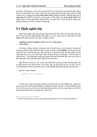 5-208 Lập trình Visual C# thế nào? Dương Quang Thiện
member). Chương này sẽ chỉ cho bạn làm thế nào các hàm hành sự (method) được dùng
để mô tả cách hành xử của lớp, và làm thế nào trạng thái (hoặc tình trạng, state) của lớp
sẽ được duy trì thông qua những biến thành viên (member variable), thường được gọi là
vùng mục tin (field33
). Ngoài ra, chương này sẽ dẫn nhập vào những thuộc tính, hoạt
động tương tự như những hàm hành sự đối với người tạo ra lớp nhưng lại giống như
những vùng mục tin đối với người sử dụng lớp.
5.1 Định nghĩa lớp
Muốn định nghĩa một kiểu dữ liệu (type) hoặc lớp mới, trước tiên bạn phải khai báo
lớp rồi sau đó định nghĩa những hàm hành sự và các vùng mục tin. Bạn dùng từ chốt
class để khai báo một lớp mới, theo cú pháp sau đây:
[attributes] [access-modifiers] class identifier [:base-class]
{class-body}
Attributes sẽ được đề cập ở Chương 4 tập 2 bộ sách này: access-modifiers sẽ được đề
cập trong phần kế tiếp. Phần lớn lớp của bạn sẽ dùng từ chốt public như là một access-
modifier (truy xuất lớp thế nào). Mục identifier là tên lớp do bạn đặt cho. Mục tự chọn
(optional) base-class, cho biết lớp cơ bản, sẽ được đề cập ở chương 6, “Tính kế thừa và
tính đa hình”. Còn những định nghĩa các thành viên lớp hình thành thân lớp class-body sẽ
được đặt nằm trong cặp dấu ngoặc nghéo {} (curly brace).
Bạn nhớ cho là trên C#, tất cả mọi việc đều diễn ra trong các lớp. Dân lập trình viên
C# phải quen bị ám ảnh bởi lớp, ăn với lớp, ngủ với lớp cũng như mơ với lớp. Thí dụ,
trong chương đi trước, bạn đã làm quen với lớp Tester dùng trắc nghiệm chương trình:
public class Tester
{
public static int Main()
{
//...
}
}
Tới lúc này, ta vẫn chưa thực hiện bất cứ thể hiện nào của lớp Tester này: nghĩa là ta
chưa tạo ra bất cứ đối tượng Tester nào. Khác biệt giữa một lớp và một thể hiện lớp này
là gì?. Để trả lời câu hỏi trên, ta thử phân biệt giữa kiểu dữ liệu (type) int và một biến
kiểu dữ liệu int. Do đó, trong khi bạn có thể viết:
33
Chúng tôi không dịch là ‘trường’ như trường đua ngựa Phú Thọ, như nhiều tác giả đã dịch.
 