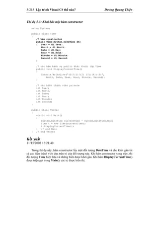 5-215 Lập trình Visual C# thế nào? Dương Quang Thiện
Thí dụ 5-3: Khai báo một hàm constructor
using System;
public class Time
{
// hàm constructor
public Time(System.DateTime dt)
{ Year = dt.Year;
Month = dt.Month;
Date = dt.Day;
Hour = dt.Hour;
Minute = dt.Minute;
Second = dt.Second;
}
// các hàm hành sự public khác thuộc lớp Time
public void DisplayCurrentTime()
{
Console.WriteLine(“{0}/{1}/{2} {3}:{4}:{5}”,
Month, Date, Year, Hour, Minute, Second);
}
// các biến thành viên private
int Year;
int Month;
int Date;
int Hour;
int Minute;
int Second;
}
public class Tester
{
static void Main()
{
System.DateTime currentTime = System.DateTime.Now;
Time t = new Time(currentTime);
t.DisplayCurrentTime();
} // end Main
} // end Tester
Kết xuất
11/15/2002 16:21:40
Trong thí dụ này, hàm constructor lấy một đối tượng DateTime và cho khởi gán tất
cả các biến thành viên dựa trên trị của đối tượng này. Khi hàm constructor xong việc, thì
đối tượng Time hiện hữu và những biến được khởi gán. Khi hàm DisplayCurrentTime()
được triệu gọi trong Main(), các trị được hiển thị.
 