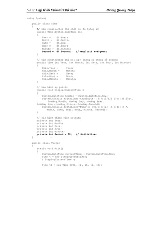 5-217 Lập trình Visual C# thế nào? Dương Quang Thiện
using System;
public class Time
{
// hàm constructor thứ nhất có đủ thông số
public Time(System.DateTime dt)
{
Year = dt.Year;
Month = dt.Month;
Date = dt.Day;
Hour = dt.Hour;
Minute = dt.Minute;
Second = dt.Second; // explicit assigment
}
// hàm constructor thứ hai này không có thông số Second
public Time(int Year, int Month, int Date, int Hour, int Minute)
{
this.Year = Year;
this.Month = Month;
this.Date = Date;
this.Hour = Hour;
this.Minute = Minute;
}
// hàm hành sự public
public void DisplayCurrentTime()
{
System.DateTime homNay = System.DateTime.Now;
System.Console.WriteLine(“nDebugt: {0}/{1}/{2} {3}:{4}:{5}”,
homNay.Month, homNay.Day, homNay.Year,
homNay.Hour, homNay.Minute, homNay.Second);
System.Console.WriteLine(“Timet: {0}/{1}/{2} {3}:{4}:{5}”,
Month, Date, Year, Hour, Minute, Second);
}
// các biến thành viên private
private int Year;
private int Month;
private int Date;
private int Hour;
private int Minute;
private int Second = 30; // initializer
}
public class Tester
{
static void Main()
{
System.DateTime currentTime = System.DateTime.Now;
Time t = new Time(currentTime);
t.DisplayCurrentTime();
Time t2 = new Time(2000, 11, 18, 11, 45);
 