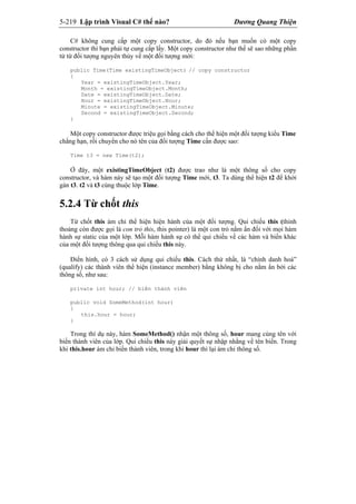 5-219 Lập trình Visual C# thế nào? Dương Quang Thiện
C# không cung cấp một copy constructor, do đó nếu bạn muốn có một copy
constructor thì bạn phải tự cung cấp lấy. Một copy constructor như thế sẽ sao những phần
tử từ đối tượng nguyên thủy về một đối tượng mới:
public Time(Time existingTimeObject) // copy constructor
{
Year = existingTimeObject.Year;
Month = existingTimeObject.Month;
Date = existingTimeObject.Date;
Hour = existingTimeObject.Hour;
Minute = existingTimeObject.Minute;
Second = existingTimeObject.Second;
}
Một copy constructor được triệu gọi bằng cách cho thể hiện một đối tượng kiểu Time
chẳng hạn, rồi chuyển cho nó tên của đối tượng Time cần được sao:
Time t3 = new Time(t2);
Ở đây, một existingTimeObject (t2) được trao như là một thông số cho copy
constructor, và hàm này sẽ tạo một đối tượng Time mới, t3. Ta dùng thể hiện t2 để khởi
gán t3. t2 và t3 cùng thuộc lớp Time.
5.2.4 Từ chốt this
Từ chốt this ám chỉ thể hiện hiện hành của một đối tượng. Qui chiếu this (thỉnh
thoảng còn được gọi là con trỏ this, this pointer) là một con trỏ nằm ẩn đối với mọi hàm
hành sự static của một lớp. Mỗi hàm hành sự có thể qui chiếu về các hàm và biến khác
của một đối tượng thông qua qui chiếu this này.
Điển hình, có 3 cách sử dụng qui chiếu this. Cách thứ nhất, là “chính danh hoá”
(qualify) các thành viên thể hiện (instance member) bằng không bị cho nằm ẩn bởi các
thông số, như sau:
private int hour; // biến thành viên
public void SomeMethod(int hour)
{
this.hour = hour;
}
Trong thí dụ này, hàm SomeMethod() nhận một thông số, hour mang cùng tên với
biến thành viên của lớp. Qui chiếu this này giải quyết sự nhập nhằng về tên biến. Trong
khi this.hour ám chỉ biến thành viên, trong khi hour thì lại ám chỉ thông số.
 