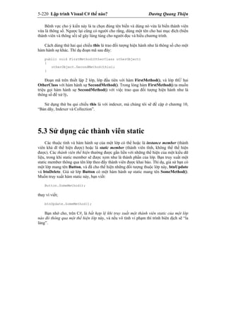 5-220 Lập trình Visual C# thế nào? Dương Quang Thiện
Bênh vực cho ý kiến này là ta chọn đúng tên biến và dùng nó vừa là biến thành viên
vừa là thông số. Ngược lại cũng có người cho rằng, dùng một tên cho hai mục đích (biến
thành viên và thông số) sẽ gây lúng túng cho người đọc và hiểu chương trình.
Cách dùng thứ hai qui chiếu this là trao đối tượng hiện hành như là thông số cho một
hàm hành sự khác. Thí dụ đoạn mã sau đây:
public void FirstMethod(OtherClass otherObject)
{
otherObject.SecondMethod(this);
}
Đoạn mã trên thiết lập 2 lớp, lớp đầu tiên với hàm FirstMethod(), và lớp thỨ hai
OtherClass với hàm hành sự SecondMethod(). Trong lòng hàm FirstMethod() ta muốn
triệu gọi hàm hành sự SecondMethod() với việc trao qua đối tượng hiện hành như là
thông số để xử lý.
Sử dụng thứ ba qui chiếu this là với indexer, mà chúng tôi sẽ đề cập ở chương 10,
“Bản dãy, Indexer và Collection”.
5.3 Sử dụng các thành viên static
Các thuộc tính và hàm hành sự của một lớp có thể hoặc là instance member (thành
viên khả dĩ thể hiện được) hoặc là static member (thành viên tĩnh, không thể thể hiện
được). Các thành viên thể hiện thường được gắn liền với những thể hiện của một kiểu dữ
liệu, trong khi static member sẽ được xem như là thành phần của lớp. Bạn truy xuất một
static member thông qua tên lớp theo đấy thành viên được khai báo. Thí dụ, giả sử bạn có
một lớp mang tên Button, và đã cho thể hiện những đối tượng thuộc lớp này, btnUpdate
và btnDelete. Giả sử lớp Button có một hàm hành sự static mang tên SomeMethod().
Muốn truy xuất hàm static này, bạn viết:
Button.SomeMethod();
thay vì viết;
btnUpdate.SomeMethod();
Bạn nhớ cho, trên C#, là bất hợp lệ khi truy xuất một thành viên static của một lớp
nào đó thông qua một thể hiện lớp này, và nếu vô tình vi phạm thì trình biên dịch sẽ “la
làng”.
 