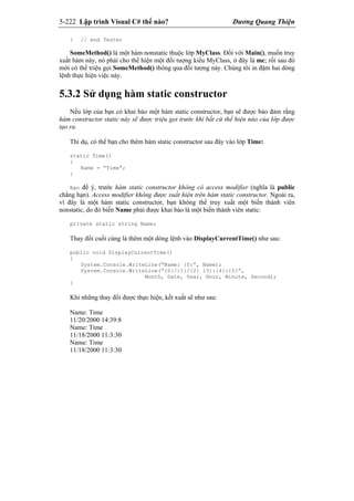5-222 Lập trình Visual C# thế nào? Dương Quang Thiện
} // end Tester
SomeMethod() là một hàm nonstatic thuộc lớp MyClass. Đối với Main(), muốn truy
xuất hàm này, nó phải cho thể hiện một đối tượng kiểu MyClass, ở đây là mc; rồi sau đó
mới có thể triệu gọi SomeMethod() thông qua đối tượng này. Chúng tôi in đậm hai dòng
lệnh thực hiện việc này.
5.3.2 Sử dụng hàm static constructor
Nếu lớp của bạn có khai báo một hàm static constructor, bạn sẽ được bảo đảm rằng
hàm constructor static này sẽ được triệu gọi trước khi bất cứ thể hiện nào của lớp được
tạo ra.
Thí dụ, có thể bạn cho thêm hàm static constructor sau đây vào lớp Time:
static Time()
{
Name = “Time”;
}
Bạn để ý, trước hàm static constructor không có access modifier (nghĩa là public
chẳng hạn). Access modifier không được xuất hiện trên hàm static constructor. Ngoài ra,
vì đây là một hàm static constructor, bạn không thể truy xuất một biến thành viên
nonstatic, do đó biến Name phải được khai báo là một biến thành viên static:
private static string Name;
Thay đổi cuối cùng là thêm một dòng lệnh vào DisplayCurrentTime() như sau:
public void DisplayCurrentTime()
{
System.Console.WriteLine(“Name: {0}”, Name);
System.Console.WriteLine(“{0}/{1}/{2} {3}:{4}:{5}”,
Month, Date, Year, Hour, Minute, Second);
}
Khi những thay đổi được thực hiện, kết xuất sẽ như sau:
Name: Time
11/20/2000 14:39:8
Name: Time
11/18/2000 11:3:30
Name: Time
11/18/2000 11:3:30
 