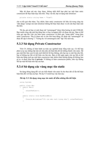 5-223 Lập trình Visual C# thế nào? Dương Quang Thiện
Mặc dù đoạn mã này chạy được, không nhất thiết bạn phải tạo một hàm static
constructor để thực hiện mục tiêu trên. Thay vào đó, bạn sử dụng một initializer:
private static string Name = “Time”;
cho ra kết quả như nhau. Tuy nhiên, hàm static constructor chỉ hữu ích trong công tác
“dàn dựng” (setup) mà một initializer không thể thực hiện được và chỉ cần thực hiện một
lần thôi.
Thí dụ, giả sử bạn có một đoạn mã “unmanaged” được thừa hưởng từ một COM.dll.
Bạn muốn cung cấp một lớp dùng làm vỏ bọc (wrapper) đối với đoạn mã này. Bạn có thể
triệu gọi nạp thư viện vào hàm static constructor và khởi gán “jump table” trong hàm
static constructor. Thụ lý đoạn mã và cho liên hoạt động với đoạn mã “unmanaged” sẽ
được đề cập ở chương 7, “Tương tác với unmanaged code” tập 2 bộ sách này.
5.3.3 Sử dụng Private Constructor
Trên C#, không có hàm hành sự toàn cục (global) hoặc hằng toàn cục. Có thể bạn
phải ra tay tạo những lớp tiện ích nho nhỏ chỉ hiện hữu để trữ những thành viên static. Để
qua một bên liệu xem là một cách thiết kế tốt hay không, nếu bạn tạo ra một lớp như thế,
bạn sẽ không tạo bất cứ thể hiện của lớp này. Bạn có thể ngăn ngừa việc tạo bất cứ thể
hiện nào bằng cách tạo một hàm constructor mặc nhiên (hàm không thông số) không làm
gì cả, và được khai báo là private. Vì không có hàm constructor public, như vậy không
thể tạo một thể hiện trên lớp của bạn.
5.3.4 Sử dụng các vùng mục tin static
Sử dụng thông dụng đối với các biến thành viên static là cho theo dõi số lần thể hiện
hiện hữu đối với lớp của bạn. Thí dụ 5-5 minh hoạ việc làm này:
Thí dụ 5-5: Sử dụng vùng mục tin static để đếm những lần thể hiện
using System;
public class Meo
{ public Meo()
{
soLanTheHien++;
}
public static void BaoNhieuMeo()
{
Console.WriteLine(“{0} con mèo nuôi trong nhà.”, soLanTheHien);
}
 