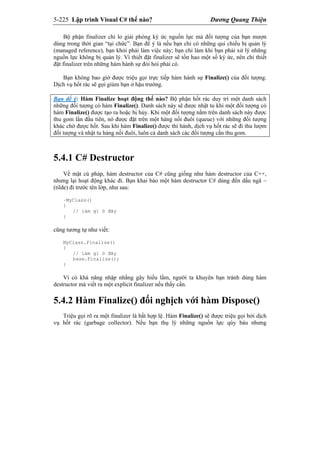 5-225 Lập trình Visual C# thế nào? Dương Quang Thiện
Bộ phận finalizer chỉ lo giải phóng ký ức nguồn lực mà đối tượng của bạn mượn
dùng trong thời gian “tại chức”. Bạn để ý là nếu bạn chỉ có những qui chiếu bị quản lý
(managed reference), bạn khỏi phải làm việc này; bạn chỉ làm khi bạn phải xử lý những
nguồn lực không bị quản lý. Vì thiết đặt finalizer sẽ tốn hao một số ký ức, nên chỉ thiết
đặt finalizer trên những hàm hành sự đòi hỏi phải có.
Bạn không bao gìờ được triệu gọi trực tiếp hàm hành sự Finalize() của đối tượng.
Dịch vụ hốt rác sẽ gọi giùm bạn ở hậu trường.
Bạn để ý: Hàm Finalize hoạt động thế nào? Bộ phận hốt rác duy trì một danh sách
những đối tượng có hàm Finalize(). Danh sách này sẽ được nhật tu khi một đối tượng có
hàm Finalize() được tạo ra hoặc bị hủy. Khi một đối tượng nằm trên danh sách này được
thu gom lần đầu tiên, nó được đặt trên một hàng nối đuôi (queue) với những đối tượng
khác chờ được hốt. Sau khi hàm Finalize() được thi hành, dịch vụ hốt rác sẽ đi thu lượm
đối tượng và nhật tu hàng nối đuôi, luôn cả danh sách các đối tượng cần thu gom.
5.4.1 C# Destructor
Về mặt cú pháp, hàm destructor của C# cũng giống như hàm destructor của C++,
nhưng lại hoạt động khác đi. Bạn khai báo một hàm destructor C# dùng đến dấu ngã ~
(tilde) đi trước tên lớp, như sau:
~MyClass()
{
// làm gì ở đây
}
cũng tương tự như viết:
MyClass.Finalize()
{
// làm gì ở đây
base.Finalize();
}
Vì có khả năng nhập nhằng gây hiểu lầm, người ta khuyên bạn tránh dùng hàm
destructor mà viết ra một explicit finalizer nếu thấy cần.
5.4.2 Hàm Finalize() đối nghịch với hàm Dispose()
Triệu gọi rõ ra một finalizer là bất hợp lệ. Hàm Finalize() sẽ được triệu gọi bởi dịch
vụ hốt rác (garbage collector). Nếu bạn thụ lý những nguồn lực qúy báu nhưng
 
