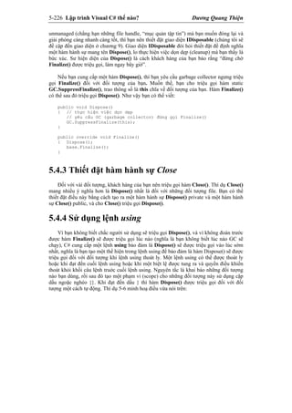 5-226 Lập trình Visual C# thế nào? Dương Quang Thiện
unmanaged (chẳng hạn những file handle, “mục quản tập tin”) mà bạn muốn đóng lại và
giải phóng càng nhanh càng tốt, thì bạn nên thiết đặt giao diện IDisposable (chúng tôi sẽ
đề cập đến giao diện ở chương 9). Giao diện IDisposable đòi hỏi thiết đặt để định nghĩa
một hàm hành sự mang tên Dispose(), lo thực hiện việc dọn dẹp (cleanup) mà bạn thấy là
bức xúc. Sư hiện diện của Dispose() là cách khách hàng của bạn bảo rằng “đừng chờ
Finalize() được triệu gọi, làm ngay bây giờ”.
Nếu bạn cung cấp một hàm Dispose(), thì bạn yêu cầu garbage collector ngưng triệu
gọi Finalize() đối với đối tượng của bạn. Muốn thế, bạn cho triệu gọi hàm static
GC.SuppressFinalize(), trao thông số là this chĩa về đối tượng của bạn. Hàm Finalize()
có thể sau đó triệu gọi Dispose(). Như vậy bạn có thể viết:
public void Dispose()
{ // thực hiện việc dọn dẹp
// yêu cầu GC (garbage collector) đừng gọi Finalize()
GC.SuppressFinalize(this);
}
public override void Finalize()
{ Dispose();
base.Finalize();
}
5.4.3 Thiết đặt hàm hành sự Close
Đối với vài đối tượng, khách hàng của bạn nên triệu gọi hàm Close(). Thí dụ Close()
mang nhiều ý nghĩa hơn là Dispose() nhất là đối với những đối tượng file. Bạn có thể
thiết đặt điều này bằng cách tạo ra một hàm hành sự Dispose() private và một hàm hành
sự Close() public, và cho Close() triệu gọi Dispose().
5.4.4 Sử dụng lệnh using
Vì bạn không biết chắc người sử dụng sẽ triệu gọi Dispose(), và vì không đoán trước
được hàm Finalize() sẽ được triệu gọi lúc nào (nghĩa là bạn không biết lúc nào GC sẽ
chạy), C# cung cấp một lệnh using bảo đảm là Dispose() sẽ được triệu gọi vào lúc sớm
nhất, nghĩa là bạn tạo một thể hiện trong lệnh using để bảo đảm là hàm Dispose() sẽ được
triệu gọi đối với đối tượng khi lệnh using thoát ly. Một lệnh using có thể được thoát ly
hoặc khi đạt đến cuối lệnh using hoặc khi một biệt lệ được tung ra và quyền điều khiển
thoát khỏi khối câu lệnh truớc cuối lệnh using. Nguyên tắc là khai báo những đối tượng
nào bạn dùng, rồi sau đó tạo một phạm vi (scope) cho những đối tượng này sử dụng cặp
dấu ngoặc nghéo {}. Khi đạt đến dấu } thì hàm Dispose() được triệu gọi đối với đối
tượng một cách tự động. Thí dụ 5-6 minh hoạ điều vừa nói trên:
 