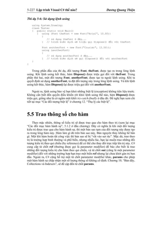 5-227 Lập trình Visual C# thế nào? Dương Quang Thiện
Thí dụ 5-6: Sử dụng lệnh using
using System.Drawing;
class Tester
{ public static void Main()
{ using (Font theFont = new Font(“Arial”, 10.0f))
{
// sử dụng theFont ở đây...
} // trình biên dịch sẽ triệu gọi Dispose() đối với theFont
Font anotherFont = new Font(“Courier”, 12.0f));
using (anotherFont)
{
// sử dụng anotherFont ở đây...
} // trình biên dịch sẽ gọi Dispose() đối với anotherFont
}
}
Trong phần đầu của thí dụ, đối tượng Font, theFont, được tạo ra trong lòng lệnh
using. Khi lệnh using kết thúc, hàm Dispose() được triệu gọi đối với theFont. Trong
phần thứ hai, một đối tượng Font, anotherFont, được tạo ra ngoài lệnh using. Khi ta
quyết định sử dụng anotherFont, ta đặt đối tượng này trong lòng lệnh using. Và khi lệnh
using kết thúc, hàm Dispose() lại được triệu gọi đối với anotherFont.
Ngoài ra, lệnh using bảo vệ bạn khỏi những biệt lệ (exception) không tiên liệu trước.
Không cần biết đến quyền điều khiển rời khỏi lệnh using thế nào, hàm Dispose() được
triệu gọi, giống như là có ngầm một khối try-catch-finally ở đâu đó. Đề nghị bạn xem chi
tiết tại mục “Các đối tượng biệt lệ” ở chương 12. “Thụ lý các biệt lệ”.
5.5 Trao thông số cho hàm
Theo mặc nhiên, thông số kiểu trị sẽ được trao qua cho hàm theo trị (xem lại mục
“Các đối mục hàm hành sự”, 5.1.2 ở đầu chương). Đây có nghĩa là khi một đối tượng
kiểu trị được trao qua cho hàm hành sự, thì một bản sao tạm của đối tượng này được tạo
ra trong lòng hàm này. Hàm làm gì đó trên bản sao này. Bản nguyên thủy không hề hấn
gì. Một khi hàm hoàn tất công việc thì bản sao sẽ bị “vất vào sọt rác”. Mặc dù, trao theo
trị là trường hợp bình thường và phổ biến, nhưng nhiều lúc, bạn lại muốn trao những đối
tượng kiểu trị theo qui chiếu (by reference) để có thể cho thay đổi trực tiếp lên trị này. C#
cung cấp từ chốt ref (thường được gọi là parameter modifier) để báo cho biết là trao
những đối tượng kiểu trị cho hàm theo qui chiếu, và từ chốt out (cũng là một parameter
modifier) đối với những trường hợp bạn trao một biến ref nhưng lại chưa khởi gán trị ban
đầu. Ngoài ra, C# cũng hỗ trợ một từ chốt parameter modifier khác, params cho phép
một hàm hành sự chấp nhận một số lượng thông số không cố định. Chương 10, “Bản dãy,
Collections và Indexers”, sẽ đề cập đến từ chốt params.
 