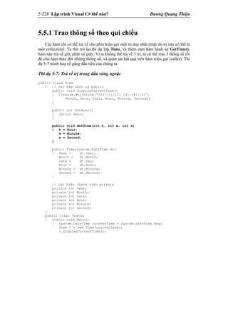 5-228 Lập trình Visual C# thế nào? Dương Quang Thiện
5.5.1 Trao thông số theo qui chiếu
Các hàm chỉ có thể trả về cho phía triệu gọi một trị duy nhất (mặc dù trị này có thể là
một collection). Ta thử trở lại thí dụ lớp Time, và thêm một hàm hành sự GetTime();
hàm này trả về giờ, phút và giây. Vì ta không thể trả về 3 trị, ta có thể trao 3 thông số rồi
để cho hàm thay đổi những thông số, và quan sát kết quả trên hàm triệu gọi (caller). Thí
dụ 5-7 minh hoạ cố gắng đầu tiên của chúng ta:
Thí dụ 5-7: Trả về trị trong dấu vòng ngoặc
public class Time
{ // các hàm hành sự public
public void DisplayCurrentTime()
{ Console.WriteLine(“{0}/{1}/{2} {3}:{4}:{5}”,
Month, Date, Year, Hour, Minute, Second);
}
public int GetHour()
{ return Hour;
}
public void GetTime(int h, int m, int s)
{ h = Hour;
m = Minute;
s = Second;
}
public Time(System.DateTime dt)
{ Year = dt.Year;
Month = dt.Month;
Date = dt.Day;
Hour = dt.Hour;
Minute = dt.Minute;
Second = dt.Second;
}
// các biến thành viên private
private int Year;
private int Month;
private int Date;
private int Hour;
private int Minute;
private int Second;
}
public class Tester
{ static void Main()
{ System.DateTime currentTime = System.DateTime.Now;
Time t = new Time(currentTime);
t.DisplayCurrentTime();
 