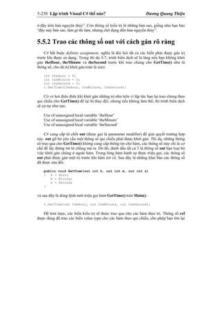 5-230 Lập trình Visual C# thế nào? Dương Quang Thiện
ở đây trên bản nguyên thủy”. Còn thông số kiểu trị là những bản sao, giống như bạn bảo
“đây này bản sao, làm gì thì làm, nhưng chớ đụng đến bản nguyên thủy”.
5.5.2 Trao các thông số out với cách gán rõ ràng
C# bắt buộc definite assignment, nghĩa là đòi hỏi tất cả các biến phải được gán trị
trước khi được sử dụng. Trong thí dụ 5-7, trình biên dịch sẽ la làng nếu bạn không khởi
gán theHour, theMinute và theSecond trước khi trao chúng cho GetTime() như là
thông số; cho dù trị khởi gán toàn là zero:
int theHour = 0;
int theMinute = 0;
int theSecond = 0;
t.GetTime(theHour, theMinute, theSecond);
Có vẻ hơi điên điên khi khởi gán những trị như trên vì lập tức bạn lại trao chúng theo
qui chiếu cho GetTime() để lại bị thay đổi, nhưng nếu không làm thế, thì trình biên dịch
sẽ cự nự như sau:
Use of unassigned local variable ‘theHour’
Use of unassigned local variable ‘theMinute’
Use of unassigned local variable ‘theSecond’
C# cung cấp từ chốt out (được gọi là parameter modifier) để giải quyết trường hợp
này. out gỡ bỏ yêu cầu một thông số qui chiếu phải được khởi gán. Thí dụ, những thông
số trao qua cho GetTime() không cung cấp thông tin cho hàm, các thông số này chỉ là cơ
chế để lấy thông tin từ chúng mà ra. Do đó, đánh dấu tất cả 3 là thông số out bạn loại bỏ
việc khởi gán chúng ở ngoài hàm. Trong lòng hàm hành sự được triệu gọi, các thông số
out phải được gán một trị trước khi hàm trở về. Sau đây là những khai báo các thông số
đã được sửa đổi:
public void GetTime(out int h, out int m, out int s)
{ h = Hour;
m = Minute;
s = Second;
}
và sau đây là dòng lệnh mới triệu gọi hàm GetTime() trên Main():
t.GetTime(out theHour, out theMinute, out theSecond);
Để tóm lược, các biến kiểu trị sẽ được trao qua cho các hàm theo trị. Thông số ref
được dùng để trao các biến value type cho các hàm theo qui chiếu, cho phép bạn tìm lại
 