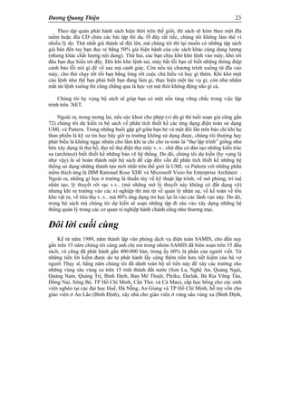 Dương Quang Thiện 23
Theo tập quán phát hành sách hiện thời trên thế giới, thì sách sẽ kèm theo một đĩa
mềm hoặc đĩa CD chứa các bài tập thí dụ. Ở đây rất tiếc, chúng tôi không làm thế vì
nhiều lý do. Thứ nhất giá thành sẽ đội lên, mà chúng tôi thì lại muốn có những tập sách
giá bán đến tay bạn đọc rẻ bằng 50% giá hiện hành của các sách khác cùng dung lượng
(nhưng khác chất lượng nội dung). Thứ hai, các bạn chịu khó khỏ lệnh vào máy, khỏ tới
đâu bạn đọc hiểu tới đấy. Đôi khi khỏ lệnh sai, máy bắt lỗi bạn sẽ biết những thông điệp
cảnh báo lỗi nói gì để về sau mà cảnh giác. Còn nếu tải chương trình xuống từ đĩa vào
máy, cho thử chạy tốt rồi bạn bằng lòng rốt cuộc chả hiểu và học gì thêm. Khi khỏ một
câu lệnh như thế bạn phải biết bạn đang làm gì, thực hiện một tác vụ gì, còn như nhắm
mắt tải lệnh xuống thì cũng chẳng qua là học vẹt mà thôi không động não gì cả.
Chúng tôi hy vọng bộ sách sẽ giúp bạn có một nền tảng vững chắc trong việc lập
trình trên .NET.
Ngoài ra, trong tương lai, nếu sức khoẻ cho phép (vì dù gì thì tuổi soạn giả cũng gần
72) chúng tôi dự kiến ra bộ sách về phân tích thiết kế các ứng dụng điện toán sử dụng
UML và Pattern. Trong những buổi gặp gỡ giữa bạn bè và một đôi lần trên báo chí khi họ
than phiền là kỹ sư tin học bây giờ ra trường không sử dụng được, chúng tôi thường hay
phát biểu là không ngạc nhiên cho lắm khi ta chỉ cho ra toàn là “thợ lập trình” giống như
bên xây dựng là thợ hồ, thợ nề thợ điện thợ mộc v..v.. chứ đâu có đào tạo những kiến trúc
sư (architect) biết thiết kế những bản vẽ hệ thống. Do đó, chúng tôi dự kiến (hy vọng là
như vậy) là sẽ hoàn thành một bộ sách đề cập đến vấn đề phân tích thiết kế những hệ
thống sử dụng những thành tựu mới nhất trên thế giới là UML và Pattern với những phần
mềm thích ứng là IBM Rational Rose XDE và Microsoft Visio for Enterprise Architect .
Ngoài ra, những gì học ở trường là thuần túy về kỹ thuật lập trình, về mô phỏng, trí tuệ
nhân tạo, lý thuyết rời rạc v.v.. (mà những mớ lý thuyết này không có đất dụng võ)
nhưng khi ra trường vào các xí nghiệp thì mù tịt về quản lý nhân sự, về kế toán về tồn
kho vật tư, về tiêu thụ v..v.. mà 80% ứng dụng tin học lại là vào các lãnh vực này. Do đó,
trong bộ sách mà chúng tôi dự kiến sẽ soạn những tập đi sâu vào xây dựng những hệ
thống quản lý trong các cơ quan xí nghiệp hành chánh cũng như thương mại.
Đôi lời cuối cùng
Kể từ năm 1989, năm thành lập văn phòng dịch vụ điện toán SAMIS, cho đền nay
gần trên 15 năm chúng tôi cùng anh chị em trong nhóm SAMIS đã biên soạn trên 55 đầu
sách, và cũng đã phát hành gần 400.000 bản, trong ấy 60% là phần của người viết. Từ
những tiền lời kiếm được do tự phát hành lấy cộng thêm tiền hưu tiết kiệm của bà vợ
người Thụy sĩ, hằng năm chúng tôi đã dành toàn bộ số tiền này để xây các trường cho
những vùng sâu vùng xa trên 15 tỉnh thành đất nước (Sơn La, Nghệ An, Quảng Ngải,
Quảng Nam, Quảng Trị, Bình Định, Ban Mê Thuột, Pleiku, Darlak, Bà Rịa Vũng Tàu,
Đồng Nai, Sông Bé, TP Hồ Chí Minh, Cần Thơ, và Cà Mau), cấp học bổng cho các sinh
viên nghèo tại các đại học Huế, Đà Nẵng, An Giang và TP Hồ Chí Minh, hỗ trợ vốn cho
giáo viên ở An Lão (Bình Định), xây nhà cho giáo viên ở vùng sâu vùng xa (Bình Định,
 