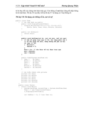 5-231 Lập trình Visual C# thế nào? Dương Quang Thiện
trị bị thay đổi của chúng trên hàm triệu gọi. Còn thông số out được dùng để nhận thông
tin từ một hàm. Thí dụ 5-8 sau đây viết lại thí dụ 5-7 sử dụng cả 3 loại thông số:
Thí dụ 5-8: Sử dụng các thông số in, out và ref
public class Time
{ // các hàm hành sự public
public void DisplayCurrentTime()
{ Console.WriteLine(“{0}/{1}/{2} {3}:{4}:{5}”,
Month, Date, Year, Hour, Minute, Second);
}
public int GetHour()
{ return Hour;
}
public void SetTime(int hr, out int min, ref int sec)
{ // nếu số giây trao qua >= 30, thì tăng phút lên 1
// và cho giây về zero, bằng không để yên cả hai
if (sec >= 30)
{ Minute++;
Second = 0;
}
Hour = hr; // cho Hour về trị được trao qua
min = Minute;
sec = Second;
}
public Time(System.DateTime dt)
{ Year = dt.Year;
Month = dt.Month;
Date = dt.Day;
Hour = dt.Hour;
Minute = dt.Minute;
Second = dt.Second;
}
// các biến thành viên private
private int Year;
private int Month;
private int Date;
private int Hour;
private int Minute;
private int Second;
}
public class Tester
{ static void Main()
{ System.DateTime currentTime = System.DateTime.Now;
Time t = new Time(currentTime);
t.DisplayCurrentTime();
int theHour = 3; // trao theo trị
 