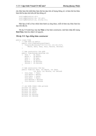 5-233 Lập trình Visual C# thế nào? Dương Quang Thiện
cho thấy hàm thứ nhất khác hàm thứ hai dựa trên số lượng thông số, và hàm thứ hai khác
hàm thứ ba dựa trên kiểu dữ liệu thông số:
void myMethod(int p1);
void myMethod(int p1, int p2);
void myMethod(int p1, string s1);
Một lớp có thể có bao nhiêu hàm hành sự cũng được, miễn là hàm này khác hàm kia
dựa trên dấu ấn.
Thí dụ 5-9 minh hoạ việc lớp Time có hai hàm constructor, một hàm nhận đối tượng
DateTime, hàm kia nhận 6 số nguyên.
Thí dụ 5-9: Nạp chồng hàm constructor
public class Time
{ // hàm hành sự public
public void DisplayCurrentTime()
{ Console.WriteLine(“{0}/{1}/{2} {3}:{4}:{5}”,
Month, Date, Year, Hour, Minute, Second);
}
// hàm constructor thứ nhất
public Time(System.DateTime dt)
{ Year = dt.Year;
Month = dt.Month;
Date = dt.Day;
Hour = dt.Hour;
Minute = dt.Minute;
Second = dt.Second;
}
// hàm constructor thứ hai
public Time(int Year, int Month, int Date,
int Hour, int Minute, int Second)
{ this.Year = Year;
this.Month = Month;
this.Date = Date;
this.Hour = Hour;
this.Minute = Minute;
this.Second = Second;
}
// các biến thành viên private
private int Year;
private int Month;
private int Date;
private int Hour;
private int Minute;
private int Second;
 
