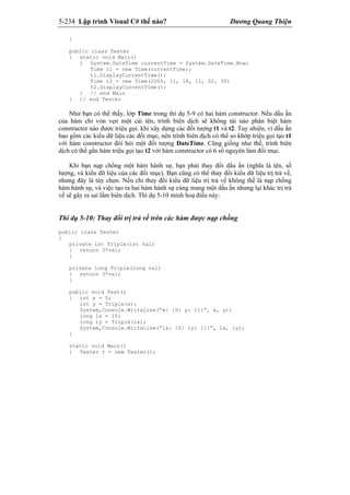 5-234 Lập trình Visual C# thế nào? Dương Quang Thiện
}
public class Tester
{ static void Main()
{ System.DateTime currentTime = System.DateTime.Now;
Time t1 = new Time(currentTime);
t1.DisplayCurrentTime();
Time t2 = new Time(2000, 11, 18, 11, 02, 30)
t2.DisplayCurrentTime();
} // end Main
} // end Tester
Như bạn có thể thấy, lớp Time trong thí dụ 5-9 có hai hàm constructor. Nếu dấu ấn
của hàm chỉ vỏn vẹn một cái tên, trình biên dịch sẽ không tài nào phân biệt hàm
constructor nào được triệu gọi. khi xây dựng các đối tượng t1 và t2. Tuy nhiên, vì dấu ấn
bao gồm các kiểu dữ liệu các đối mục, nên trình biên dịch có thể so khớp triệu gọi tạo t1
với hàm constructor đòi hỏi một đối tượng DateTime. Cũng giống như thế, trình biên
dịch có thể gắn hàm triệu gọi tạo t2 với hàm constructor có 6 số nguyên làm đối mục.
Khi bạn nạp chồng một hàm hành sự, bạn phải thay đổi dấu ấn (nghĩa là tên, số
lượng, và kiểu dữ liệu của các đối mục). Bạn cũng có thể thay đổi kiểu dữ liệu trị trả về,
nhưng đây là tùy chọn. Nếu chỉ thay đổi kiểu dữ liệu trị trả về không thể là nạp chồng
hàm hành sự, và việc tạo ra hai hàm hành sự cùng mang một dấu ấn nhưng lại khác trị trả
về sẽ gây ra sai lầm biên dịch. Thí dụ 5-10 minh hoạ điều này:
Thí dụ 5-10: Thay đổi trị trả về trên các hàm được nạp chồng
public class Tester
{
private int Triple(int val)
{ return 3*val;
}
private long Triple(long val)
{ return 3*val;
}
public void Test()
{ int x = 5;
int y = Triple(x);
System,Console.WriteLine(“x: {0} y: {1}”, x, y);
long lx = 10;
long ly = Triple(lx);
System,Console.WriteLine(“lx: {0} ly: {1}”, lx, ly);
}
static void Main()
{ Tester t = new Tester();
 