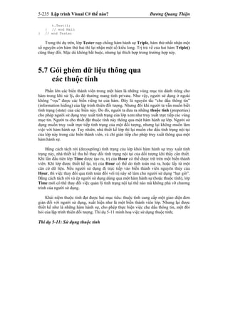 5-235 Lập trình Visual C# thế nào? Dương Quang Thiện
t.Test();
} // end Main
} // end Tester
Trong thí dụ trên, lớp Tester nạp chồng hàm hành sự Triple, hàm thứ nhất nhận một
số nguyên còn hàm thứ hai thì lại nhận một số kiểu long. Trị trả về của hai hàm Triple()
cũng thay đổi. Mặc dù không bắt buộc, nhưng lại thích hợp trong trường hợp này.
5.7 Gói ghém dữ liệu thông qua
các thuộc tính
Phần lớn các biến thành viên trong một hàm là những vùng mục tin dành riêng cho
hàm trong khi xử lý, do đó thường mang tính private. Như vậy, người sử dụng ở ngoài
không “vọc” được các biến riêng tư của hàm. Đây là nguyên tắc “che dấu thông tin”
(information hiding) của lập trình thiên đối tượng. Nhưng đôi khi người ta vẫn muốn biết
tình trạng (state) của các biến này. Do đó, người ta đưa ra những thuộc tính (properties)
cho phép người sử dụng truy xuất tình trạng của lớp xem như truy xuất trực tiếp các vùng
mục tin. Người ta cho thiết đặt thuộc tính này thông qua một hàm hành sự lớp. Người sử
dụng muốn truy xuất trực tiếp tình trạng của một đối tượng, nhưng lại không muốn làm
việc với hàm hành sự. Tuy nhiên, nhà thiết kế lớp thì lại muốn che dấu tình trạng nội tại
của lớp này trong các biến thành viên, và chỉ gián tiếp cho phép truy xuất thông qua một
hàm hành sự.
Bằng cách tách rời (decoupling) tình trạng của lớp khỏi hàm hành sự truy xuất tình
trạng này, nhà thiết kế tha hồ thay đổi tình trạng nội tại của đối tượng khi thấy cần thiết.
Khi lần đầu tiên lớp Time được tạo ra, trị của Hour có thể được trữ trên một biến thành
viên. Khi lớp được thiết kế lại, trị của Hour có thể do tính toán mà ra, hoặc lấy từ một
căn cứ dữ liệu. Nếu người sử dụng đi trực tiếp vào biến thành viên nguyên thủy của
Hour, thì việc thay đổi qua tính toán đối với trị này sẽ làm cho người sử dụng “hụt giò”.
Bằng cách tách rời và ép người sử dụng dùng qua một hàm hành sự (hoặc thuộc tính), lớp
Time mới có thể thay đổi việc quản lý tình trạng nội tại thế nào mà không phá vỡ chương
trình của người sử dụng.
Khái niệm thuộc tính đạt được hai mục tiêu: thuộc tính cung cấp một giao diện đơn
giản đối với người sử dụng, xuất hiện như là một biến thành viên lớp. Nhưng lại được
thiết kế như là những hàm hành sự, cho phép thực hiện việc che dấu thông tin, một đòi
hỏi của lập trình thiên đối tượng. Thí dụ 5-11 minh hoạ việc sử dụng thuộc tính;
Thí dụ 5-11: Sử dụng thuộc tính
 