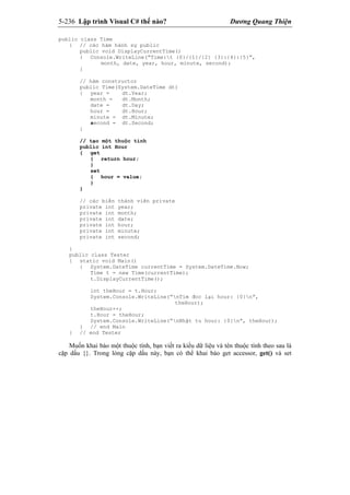 5-236 Lập trình Visual C# thế nào? Dương Quang Thiện
public class Time
{ // các hàm hành sự public
public void DisplayCurrentTime()
{ Console.WriteLine(“Time:t {0}/{1}/{2} {3}:{4}:{5}”,
month, date, year, hour, minute, second);
}
// hàm constructor
public Time(System.DateTime dt)
{ year = dt.Year;
month = dt.Month;
date = dt.Day;
hour = dt.Hour;
minute = dt.Minute;
second = dt.Second;
}
// tạo một thuộc tính
public int Hour
{ get
{ return hour;
}
set
{ hour = value;
}
}
// các biến thành viên private
private int year;
private int month;
private int date;
private int hour;
private int minute;
private int second;
}
public class Tester
{ static void Main()
{ System.DateTime currentTime = System.DateTime.Now;
Time t = new Time(currentTime);
t.DisplayCurrentTime();
int theHour = t.Hour;
System.Console.WriteLine(“nTìm đoc lại hour: {0}n”,
theHour);
theHour++;
t.Hour = theHour;
System.Console.WriteLine(“nNhật tu hour: {0}n”, theHour);
} // end Main
} // end Tester
Muốn khai báo một thuộc tính, bạn viết ra kiểu dữ liệu và tên thuộc tính theo sau là
cặp dấu {}. Trong lòng cặp dấu này, bạn có thể khai báo get accessor, get() và set
 