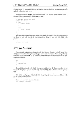 5-237 Lập trình Visual C# thế nào? Dương Quang Thiện
accessor, set(), cả hai không có thông số đi kèm, mặc dù hàm set() có một thông số hiểu
ngầm là value, như ta sẽ thấy.
Trong thí dụ 5-11, Hour là một thuộc tính. Phần khai báo của thuộc tính này tạo ra 2
accessor (hàm truy xuất thuộc tính): get() và set():
// tạo một thuộc tính Hour
public int Hour
{ get
{ return hour;
}
set
{ hour = value;
}
}
Mỗi accessor có một phần thân lo truy tìm và đặt để trị thuộc tính. Trị thuộc tính có
thể được trữ trên một căn cứ dữ liệu, hoặc có thể được trữ trên một biến thành viên
private:
private int hour;
5.7.1 get Accessor
Phần thân của get accessor giống như một hàm hành sự lớp trả về một đối tượng kiểu
dữ liệu của thuộc tính. Trong thí dụ trên, get accessor của thuộc tính Hour giống như một
hàm hành sự trả về một int. Nó trả về trị của một biến thành viên private theo đấy trị của
thuộc tính được trữ.
get
{
return hour;
}
Trong thí dụ trên, một biến thành viên cục bộ int được trả về, nhưng bạn cũng có thể
tìm lại dễ dàng trị số nguyên này trên một căn cứ dữ liệu, hoặc cho tính toán ra ngay tại
chỗ.
Bất cứ lúc nào bạn qui chiếu thuộc tính (thay vì gán), thì get accessor sẽ được triệu
gọi để đọc trị của thuộc tính:
Time t = new Time(currentTime);
int theHour = t.Hour;
 