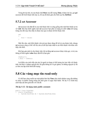 5-238 Lập trình Visual C# thế nào? Dương Quang Thiện
Trong thí dụ trên, trị của thuộc tính Hour của đối tượng Time, t được tìm lại, gọi get
accessor để trích thuộc tính này ra, rồi sau đó đem gán cho biến cục bộ, theHour.
5.7.2 set Accessor
set accessor cho đặt để trị của một thuộc tính và cũng giống như một hàm hành sự trả
về void. Khi bạn định nghĩa một set accessor bạn phải sử dụng từ chốt value để tượng
trưng cho đối mục theo đấy trị được trao qua và được trữ bởi thuộc tính.
set
{
hour = value;
}
Một lần nữa, một biến thành viên private được dùng để trữ trị của thuộc tính, nhung
set accessor cũng có thể viết lên căn cứ dữ liệu hoặc nhật tu các biến thành viên khác nếu
thấy cần thiết.
Khi bạn gán một trị cho thuộc tính, thì tự động set accessor được triệu gọi, và trị của
thông số hiểu ngầm value được đặt để trị bạn gán:
theHour++;
t.Hour = theHour;
Lợi điểm của cách tiếp cận này là người sử dụng có thể tương tác trực tiếp với thuộc
tính, mà khỏi vi phạm nguyên tắc cất giấu thông tin và gói ghém, là những nguyên lý rất
cơ bản của lập trình thiên đối tượng.
5.8 Các vùng mục tin read-only
Có thể bạn cũng muốn tạo một phiên bản lớp Time chịu trách nhiệm cung cấp những
trị static và public tượng trưng cho thời gian và ngày hiện hành. Thí dụ 5-12 minh hoạ
cách tiếp cận đơn giản đối với vấn đề.
Thí dụ 5-12: Sử dụng static public constants
public class RightNow
{ static RightNow()
{ System.DateTime dt = System.DateTime.Now;
 