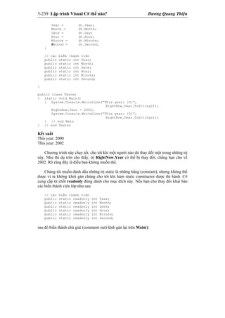 5-239 Lập trình Visual C# thế nào? Dương Quang Thiện
Year = dt.Year;
Month = dt.Month;
Date = dt.Day;
Hour = dt.Hour;
Minute = dt.Minute;
Second = dt.Second;
}
// các biến thành viên
public static int Year;
public static int Month;
public static int Date;
public static int Hour;
public static int Minute;
public static int Second;
}
public class Tester
{ static void Main()
{ System.Console.WriteLine(“This year: {0}”,
RightNow.Year.ToString());
RightNow.Year = 2002;
System.Console.WriteLine(“This year: {0}”,
RightNow.Year.ToString());
} // end Main
} // end Tester
Kết xuất
This year: 2000
This year: 2002
Chương trình này chạy tốt, cho tới khi một người nào đó thay đổi một trong những trị
này. Như thí dụ trên cho thấy, trị RightNow.Year có thể bị thay đổi, chẳng hạn cho về
2002. Rõ ràng đây là điều bạn không muốn thế.
Chúng tôi muốn đánh dấu những trị static là những hằng (constant), nhưng không thể
được vì ta không khởi gán chúng cho tới khi hàm static constructor được thi hành. C#
cung cấp từ chốt readonly đúng dành cho mục đích này. Nếu bạn cho thay đổi khai báo
các biến thành viên lớp như sau:
// các biến thành viên
public static readonly int Year;
public static readonly int Month;
public static readonly int Date;
public static readonly int Hour;
public static readonly int Minute;
public static readonly int Second;
sau đó biến thành chú giải (comment out) lệnh gán lại trên Main():
 