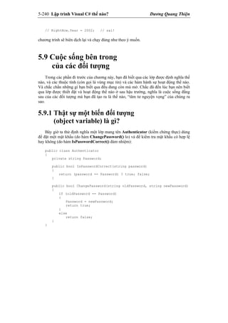 5-240 Lập trình Visual C# thế nào? Dương Quang Thiện
// RightNow.Year = 2002; // sai!
chương trình sẽ biên dịch lại và chạy đúng như theo ý muốn.
5.9 Cuộc sống bên trong
của các đối tượng
Trong các phần đi trước của chương này, bạn đã biết qua các lớp được định nghĩa thế
nào, và các thuộc tính (còn gọi là vùng mục tin) và các hàm hành sự hoạt động thế nào.
Và chắc chắn những gì bạn biết qua đều đang còn mù mờ. Chắc đã đến lúc bạn nên biết
qua lớp được thiết đặt và hoạt động thế nào ở sau hậu trường, nghĩa là cuộc sống đằng
sau của các đối tượng mà bạn đã tạo ra là thế nào, “tâm tư nguyện vọng” của chúng ra
sao.
5.9.1 Thật sự một biến đối tượng
(object variable) là gì?
Bây giờ ta thử định nghĩa một lớp mang tên Authenticator (kiểm chứng thực) dùng
để đặt một mật khẩu (do hàm ChangePassword() lo) và để kiểm tra mật khẩu có hợp lệ
hay không (do hàm IsPasswordCorrect() đảm nhiệm):
public class Authenticator
{
private string Password;
public bool IsPasswordCorrect(string password)
{
return (password == Password) ? true; false;
}
public bool ChangePassword(string oldPassword, string newPassword)
{
if (oldPassword == Password)
{
Password = newPassword;
return true;
}
else
return false;
}
}
 