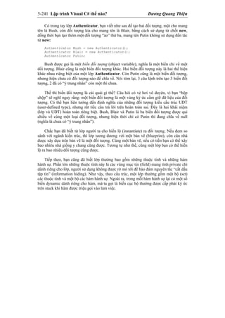 5-241 Lập trình Visual C# thế nào? Dương Quang Thiện
Có trong tay lớp Authenticator, bạn viết như sau để tạo hai đối tượng, một cho mang
tên là Bush, còn đối tượng kia cho mang tên là Blair, bằng cách sử dụng từ chốt new,
đồng thời bạn tạo thêm một đối tượng “ảo” thứ ba, mang tên Putin không sử dụng đến tác
tử new:
Authenticator Bush = new Authenticator();
Authenticator Blair = new Authenticator();
Authenticator Putin;
Bush được gọi là một biến đối tượng (object variable), nghĩa là một biến chỉ về một
đối tượng. Blair cũng là một biến đối tượng khác. Hai biến đối tượng này là hai thể hiện
khác nhau riêng biệt của một lớp Authenticator. Còn Putin cũng là một biến đối tượng,
nhưng hiện chưa có đối tượng nào để chĩa về. Nói tóm lại, 3 câu lệnh trên tạo 3 biến đối
tượng, 2 đã có “ý trung nhân” còn một thì chưa.
Thế thì biến đối tượng là cái quái gì thế? Câu hỏi có vẻ hơi vô duyên, vì bạn “bộp
chộp” sẽ nghĩ ngay rằng: một biến đối tượng là một vùng ký ức cầm giữ dữ liệu của đối
tượng. Có thể bạn liên tưởng đến định nghĩa của những đối tượng kiểu cấu trúc UDT
(user-defined type), nhưng rất tiếc câu trả lời trên hoàn toàn sai. Đây là hai khái niệm
(lớp và UDT) hoàn toàn riêng biệt. Bush, Blair và Putin là ba biến đối tượng được qui
chiếu về cùng một loại đối tượng, nhưng hiện thời chỉ có Putin thì đang chĩa về null
(nghĩa là chưa có “ý trung nhân”).
Chắc bạn đã biết từ lớp người ta cho hiển lộ (instantiate) ra đối tượng. Nếu đem so
sánh với ngành kiến trúc, thì lớp tương đương với một bản vẽ (blueprint), còn căn nhà
được xây dựa trên bản vẽ là một đối tượng. Cùng một bản vẽ, nếu có tiền bạn có thể xây
bao nhiêu nhà giống y chang cũng được. Tương tự như thế, cũng một lớp bạn có thể hiển
lộ ra bao nhiêu đối tượng cũng được.
Tiếp theo, bạn cũng đã biết lớp thường bao gồm những thuộc tính và những hàm
hành sự. Phần lớn những thuộc tính này là các vùng mục tin (field) mang tính private chỉ
dành riêng cho lớp, người sử dụng không được rờ mó tới để bảo đảm nguyên tắc “cất dấu
tập tin” (information hiding). Như vậy, theo cấu trúc, một lớp thường gồm một bộ (set)
các thuộc tính và một bộ các hàm hành sự. Ngoài ra, trong mỗi hàm hành sự lại có một số
biến dynamic dành riêng cho hàm, mà ta gọi là biến cục bộ thường được cấp phát ký ức
trên stack khi hàm được triệu gọi vào làm việc.
 