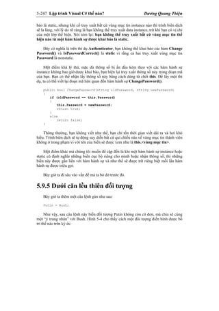 5-247 Lập trình Visual C# thế nào? Dương Quang Thiện
báo là static, nhưng khi cố truy xuất bất cứ vùng mục tin instance nào thì trình biên dịch
sẽ la làng, với lý do rõ ràng là bạn không thể truy xuất data instance, trừ khi bạn có vị chỉ
của một lớp thể hiện. Nói tóm lại: bạn không thể truy xuất bất cứ vùng mục tin thể
hiện nào từ một hàm hành sự được khai báo là static.
Đây có nghĩa là trên thí dụ Authenticator, bạn không thể khai báo các hàm Change
Password() và IsPasswordCorrect() là static vì rằng cả hai truy xuất vùng mục tin
Password là nonstatic.
Một điểm khá lý thú, mặc dù thông số bị ẩn dấu kèm theo với các hàm hành sự
instance không bao giờ được khai báo, bạn hiện lại truy xuất thông số này trong đoạn mã
của bạn. Bạn có thể nhận lấy thông số này bằng cách dùng từ chốt this. Để lấy một thí
dụ, ta có thể viết lại đoạn mã liên quan đến hàm hành sự ChangePassword().
public bool ChangePassword(string oldPassword, string newPassword)
{
if (oldPassword == this.Password)
{
this.Password = newPassword;
return true;
}
else
return false;
}
Thông thường, bạn không viết như thế, bạn chỉ tốn thời gian viết dài ra và hơi khó
hiểu. Trình biên dịch sẽ tự động suy diễn bất cứ qui chiếu nào về vùng mục tin thành viên
không ở trong phạm vi với tên của biến sẽ được xem như là this.<vùng mục tin>.
Một điểm khác mà chúng tôi muốn đề cập đến là khi một hàm hành sự instance hoặc
static có định nghĩa những biến cục bộ riêng cho mình hoặc nhận thông số, thì những
biến này được gắn liền với hàm hành sự và như thế sẽ được trữ riêng biệt mỗi lần hàm
hành sự được triệu gọi.
Bây giờ ta đi sâu vào vấn đề mà ta bỏ dở trước đó.
5.9.5 Dưới căn lều thiên đối tượng
Bây giờ ta thêm một câu lệnh gán như sau:
Putin = Bush;
Như vậy, sau câu lệnh này biến đối tượng Putin không còn cô đơn, mà chia sẽ cùng
một “ý trung nhân” với Bush. Hình 5-4 cho thấy cách một đối tượng điển hình được bố
trí thế nào trên ký ức.
 