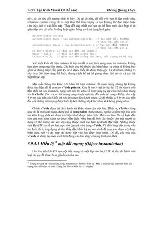 5-249 Lập trình Visual C# thế nào? Dương Quang Thiện
này, và lập tức đối tượng phải bị hủy. Dù gì đi nữa, thì đối với bạn là lập trình viên,
reference counter cũng chỉ là một thực thể trừu tượng vì bạn không thể đọc được hoặc
cho thay đổi trị cái đếm này. Thay đổi duy nhất mà bạn có thể làm một cách hợp lệ và
gián tiếp trên cái đếm là tăng hoặc giảm bằng cách sử dụng lệnh gán:
Authenticator Chirac;
Authenticator Bush = new Authenticator(); // Tạo một đối tượng
// tăng cái đếm lên 1
Authenticator Blair = new Authenticator(); // Tạo một đối tượng
// tăng cái đếm lên 1
Chirac = Blair; // tăng cái đếm lên thành 2
Blair = null; // giảm cái đếm xuống còn 1
Chirac = null; // giảm cái đếm xuống còn zero, đối tượng sẽ bị hủy
Vào cuối khối dữ liệu instance là trị của tất cả các biến vùng mục tin instance, không
bao gồm vùng mục tin static. Các biến cục bộ thuộc các hàm hành sự cũng sẽ không bao
gồm vì chúng được cấp phát ký ức ở stack mỗi lần được triệu gọi. Lẽ dĩ nhiên, những trị
này thay đổi theo từng thể hiện, nhưng cách bố trí thì giống nhau đối với tất cả các thể
hiện thuộc lớp.
Một mẫu thông tin khác trên khối dữ liệu instance rất quan trọng nhưng lại không
được sưu liệu: đó là con trỏ vTable pointer. Đây là một vị trí ký ức dài 32 bit nằm ở trên
đầu khối dữ liệu instance, dùng làm con trỏ chĩa về một vùng ký ức chủ chốt khác mang
tên là vTable. Tất cả các đối tượng cùng thuộc một lớp đều chĩa về cùng vTable, như vậy
4 bytes đầu tiên của khối dữ liệu instance đều khớp nhau. Lẽ dĩ nhiên là 4 bytes đầu tiên
đối với những đối tượng được hiển lộ bởi những lớp khác nhau sẽ không giống nhau.
Chính vTable đem lại cách hành xử khác nhau của một lớp. Thật ra, vTable chẳng
qua chỉ là một loại bảng, được gọi là jump table (bảng nhảy), nghĩa là gồm một loạt con
trỏ kiểu Long chĩa về đoạn mã hiện hành được biên dịch. Mỗi con trỏ chĩa về byte đầu
tiên của một hàm hành sự được biên dịch. Như bạn đã biết các thuộc tính mà người sử
dụng có thể tương tác với lớp cũng thuộc một loại hàm (get/set) đặc biệt. Những thuộc
tính Read/Write sẽ có hai mục vào (entry) trên bảng vTable. Vì khó lòng biết trước vào
lúc biên dịch, ứng dụng sẽ tìm thấy đâu khối ký ức còn rãnh để nạp vào đoạn mã được
biên dịch, nên vị chỉ nạp chỉ được biết vào lúc chạy (run-time). Do đó, cấu trúc của
vTable sẽ được tạo một cách linh động vào lúc chạy chương trình mà thôi
5.9.5.1 Hiển lộ35
một đối tượng (Object instantiation)
Lần đầu tiên khi C# tạo một đối tượng từ một lớp nào đó, CLR sẽ cho thi hành một
loạt tác vụ (đã được đơn giản hoá) như sau:
35
Chúng tôi dịch từ “Instantiate, hoặc instantiation” bởi từ “hiển lộ”. Đây là một từ ngữ lập trình thiên đối
tượng với khái niệm rất mới. Đừng lầm lẫn với hiển thị là “display”.
 