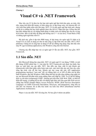 Dương Quang Thiện 25
Chương 1
Visual C# và .NET Framework
Mục tiêu của C# là đem lại cho bạn một ngôn ngữ lập trình đơn giản, an toàn, tiên
tiến, mang tính thiên đối tượng, có hiệu năng cao và tập trung xoáy vào Internet đối với
việc triển khai phần mềm trên nền tảng .NET. C# là một ngôn ngữ lập trình mới, nhưng
nó đã rút ra những bài học kinh nghiệm được đúc kết từ 3 thập niên qua. Giống như khi
bạn thấy những bạn trẻ với những hành động và nhân cách của những bậc cha mẹ và ông
bà đi trước. Ban có thể thấy dễ dàng ảnh hưởng của C++ và của Java, Visual Basic (VB)
và những ngôn ngữ khác trên C#.
Bộ sách này, gồm 6 tập trên 4000 trang, sẽ tập trung vào ngôn ngữ C# (thật ra là
Visual C#) và cách sử dụng nó như là một công cụ lập trình trên sàn diễn .NET (.NET
platform). Chúng tôi sẽ cùng bạn sử dụng C# để tạo những ứng dụng chạy đơn độc trên
máy PC (gọi là desktop application), trên Windows cũng như trên Internet.
Chương này dẫn nhập bạn vào cả ngôn ngữ C# lẫn sàn diễn .NET, bao gồm .NET
Framework.
1.1 Sàn diễn .NET
Khi Microsoft thông báo sáng kiến .NET với ngôn ngữ C# vào tháng 7/2000, và mãi
đến tháng 4/2003 phiên bản 1.1 của toàn bộ .NET Framework mới được lưu hành, báo
hiệu sự xuất hiện của sàn diễn .NET. Sàn diễn này thực chất là một khuôn giá
(framework) triển khai phần mềm hoàn toàn mới, một cách tiếp cận mới làm cho cuộc
sống lập trình viên dễ thở hơn. Khuôn giá này cung cấp một API (application
programming interface) “tươi mát” đối với những dịch vụ và API cỗ điển của hệ điều
hành Windows, đặc biệt Windows 2000, đồng thời kéo lại gần nhau những công nghệ rời
rạc mà Microsoft đã phát triển trong những năm cuối thập kỷ 1990. Ta có thể kể những
dịch vụ cấu kiện (component) COM+, khuông giá triển khai ASP Web, XML và thiết kế
thiên đối tượng, và những hỗ trợ đối với những nghi thức mới liên quan đến Web service
chẳng hạn SOAP (Simple Object Access Protocol), WSDL (Web Services Description
Language) và UDDI (Universal Description, Discovery, and Integration), cũng như sự
chú tâm vào Internet, tất cả đều hòa mình vào kiến trúc DNA (Distributed interNet
Applications Architecture).
Phạm vi của sàn diễn .NET rất rộng lớn. Nó bao gồm 4 nhóm sản phẩm:
 